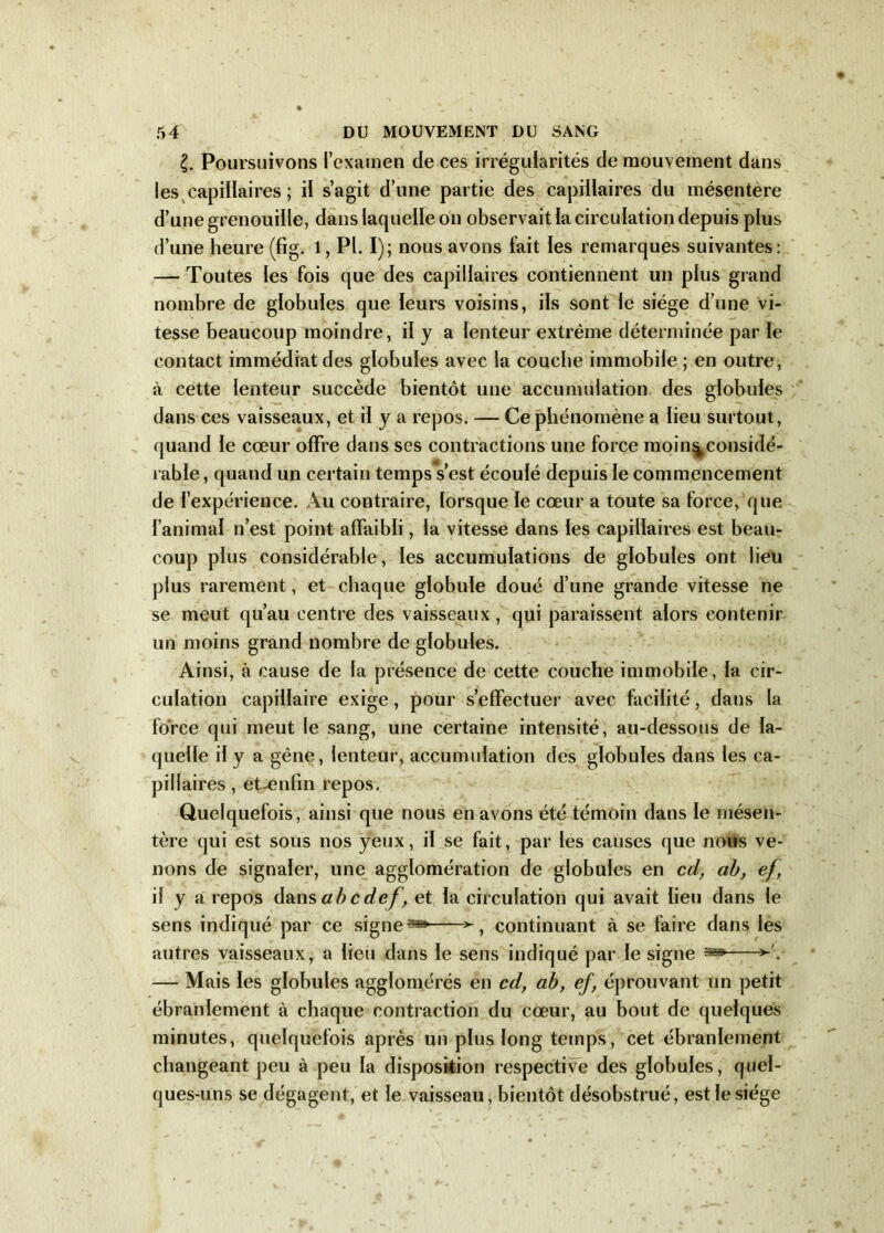 £. Poursuivons l’examen de ces irrégularités de mouvement dans les capillaires ; il s’agit d’une partie des capillaires du mésentère d’une grenouille, dans laquelle on observait la circulation depuis plus d’une heure (fig. l, PI. I); nous avons fait les remarques suivantes: — Toutes les fois que des capillaires contiennent un plus grand nombre de globules que leurs voisins, ils sont le siège d’une vi- tesse beaucoup moindre, il y a lenteur extrême déterminée par le contact immédiat des globules avec la couche immobile ; en outre, à cette lenteur succède bientôt une accumulation des globules dans ces vaisseaux, et il y a repos. — Ce phénomène a lieu surtout, quand le cœur offre dans ses contractions une force moin^considé- rable, quand un certain temps s’est écoulé depuis le commencement de l’expérience. Au contraire, lorsque le cœur a toute sa force, que l’animal n’est point affaibli, la vitesse dans les capillaires est beau- coup plus considérable, les accumulations de globules ont lieu plus rarement, et chaque globule doué d’une grande vitesse ne se meut qu’au centre des vaisseaux, qui paraissent alors contenir un moins grand nombre de globules. Ainsi, à cause de la présence de cette couche immobile, la cir- culation capillaire exige, pour s’effectuer avec facilité, dans la force qui meut le sang, une certaine intensité, au-dessous de la- quelle il y a gêne, lenteur, accumulation des globules dans les ca- pillaires , et-enfin repos. Quelquefois, ainsi que nous en avons été témoin dans le mésen- tère qui est sous nos yeux, il se fait, par les causes que nous ve- nons de signaler, une agglomération de globules en cd, ah, ef, il y a repos dansabcdef, et la circulation qui avait lieu dans le sens indiqué par ce signe» continuant à se faire dans les autres vaisseaux, a lieu dans le sens indiqué par le signe » — Mais les globules agglomérés en cd, ab, ef, éprouvant un petit ébranlement à chaque contraction du cœur, au bout de quelques minutes, quelquefois après un plus long temps, cet ébranlement changeant peu à peu la disposition respective des globules, quel- ques-uns se dégagent, et le vaisseau, bientôt désobstrué, est le siège