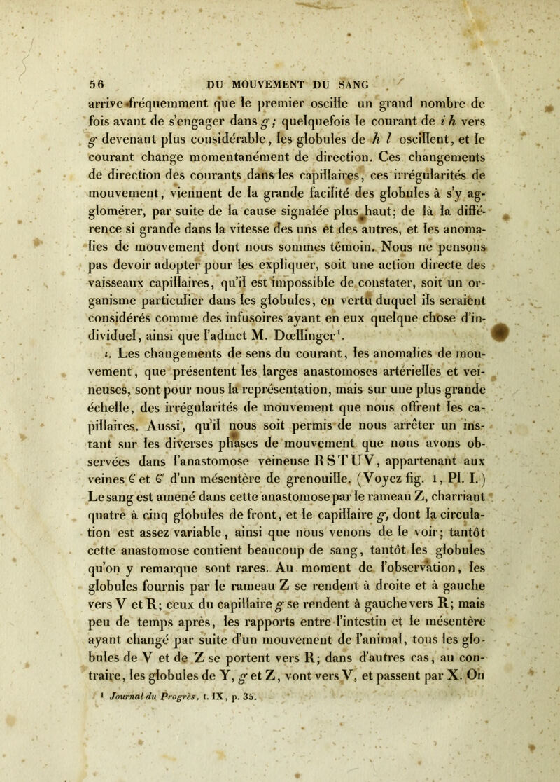 'f arrive •fréquemment que le premier oscille un grand nombre de fois avant de s’engager dans g’; quelquefois le courant de i h vers g devenant plus considérable, les globules de h l oscillent, et le courant change momentanément de direction. Ces changements de direction des courants dans les capillaires, ces irrégularités de mouvement, viennent de ia grande facilité des globules à s’y ag- glomérer, par suite de la cause signalée plus^haut; de là la diffé- rence si grande dans la vitesse des uns et des autres, et les anoma- lies de mouvement dont nous sommes témoin. Nous ne pensons pas devoir adopter pour les expliquer, soit une action directe des vaisseaux capillaires, qu’il est impossible de constater, soit un or- ganisme particulier dans les globules, en vertu duquel ils seraient considérés comme des infusoires ayant en eux quelque chose d’in- dividuel, ainsi que l’admet M. Dœlïinger1. i. Les changements de sens du courant, les anomalies de mou- vement , que présentent les larges anastomoses artérielles et vei- neuses, sont pour nous la représentation, mais sur une plus grande échelle, des irrégularités de mouvement que nous offrent les ca- pillaires. Aussi, qu’il nous soit permis de nous arrêter un ins- tant sur les diverses phases de mouvement que nous avons ob- servées dans l’anastomose veineuse RSTUV, appartenant aux veines £ et £' d’un mésentère de grenouille. (Voyez fig. l, PI. I. ) Le sang est amené dans cette anastomose par le rameau Z, charriant quatre à cinq globules de front, et le capillaire g, dont la circula- tion est assez variable, ainsi que nous venons de le voir; tantôt cette anastomose contient beaucoup de sang, tantôt les globules qu’on y remarque sont rares. Au moment de l’observation, les globules fournis par le rameau Z se rendent à droite et à gauche vers V et R; ceux du capillaire g se rendent à gauche vers R; mais peu de temps après, les rapports entre l’intestin et le mésentère ayant changé par suite d’un mouvement de l’animal, tous les glo- bules de V et de Z se portent vers R; dans d’autres cas, au con- traire, les globules de Y, g et Z, vont versV, et passent parX. On 1 Journal du Progrès, t. IX, p. 35.
