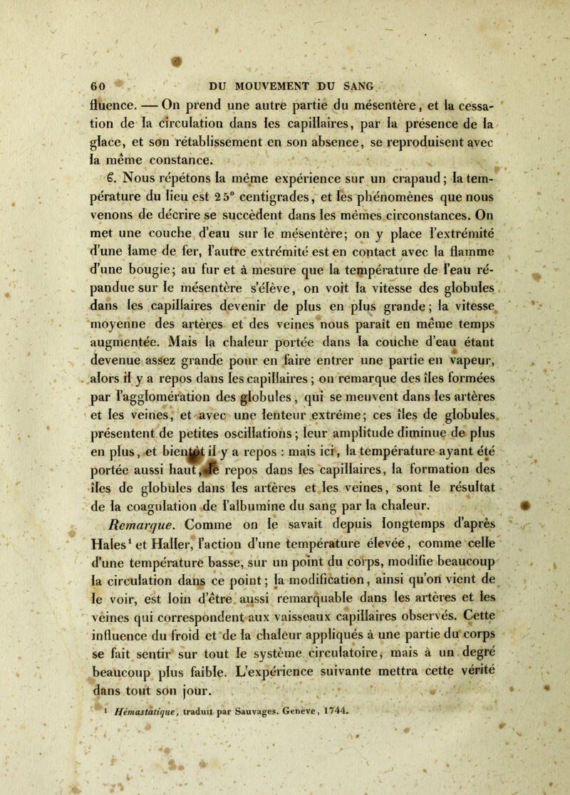 # 60 DU MOUVEMENT DU SANG fluence. —On prend une autre partie du mésentère, et ia cessa- tion de la circulation dans ies capillaires, par la présence de la glace, et son rétablissement en son absence, se reproduisent avec la même constance. 6. Nous répétons ia même expérience sur un crapaud; la tem- pérature du iieu est 2 5° centigrades, et ies phénomènes que nous venons de décrire se succèdent dans les mêmes circonstances. On met une couche d’eau sur le mésentère; on y place i’extrémité d’une iame de fer, l’autre extrémité est en contact avec la flamme d’une bougie ; au fur et à mesure que la température de i’eau ré- pandue sur le mésentère s’élève, on voit ia vitesse des globuies dans les capillaires devenir de plus en plus grande ; la vitesse moyenne des artères et des veines nous paraît en même temps augmentée. Mais la chaleur portée dans ia couche d’eau étant devenue assez grande pour en faire entrer une partie en vapeur, alors ii y a repos dans ies capillaires ; on remarque des îles formées par l’agglomération des globules , qui se meuvent dans les artères et ies veines, et avec une lenteur extrême; ces îles de globuies présentent de petites oscillations ; leur amplitude diminue de plus en plus, et bientôt ii y a repos : mais ici, la température ayant été portée aussi haut,#ïè repos dans les capillaires, la formation des îles de globules dans ies artères et ies veines, sont ie résultat de ia coagulation de l’albumine du sang par ia chaleur. * Remarque. Comme on ie savait depuis longtemps d’après Haies1 et Haller, l’action d’une température élevée, comme celle d’une température basse, sur un point du corps, modifie beaucoup ia circulation dans ce point ; la modification, ainsi qu’on vient de ie voir, est loin d’être aussi remarquable dans les artères et ies veines qui correspondent aux vaisseaux capillaires observés. Cette influence du froid et de la chaleur appliqués à une partie du corps se fait sentir sur tout ie système circulatoire, mais à un degré beaucoup plus faible. L’expérience suivante mettra cette vérité dans tout son jour.