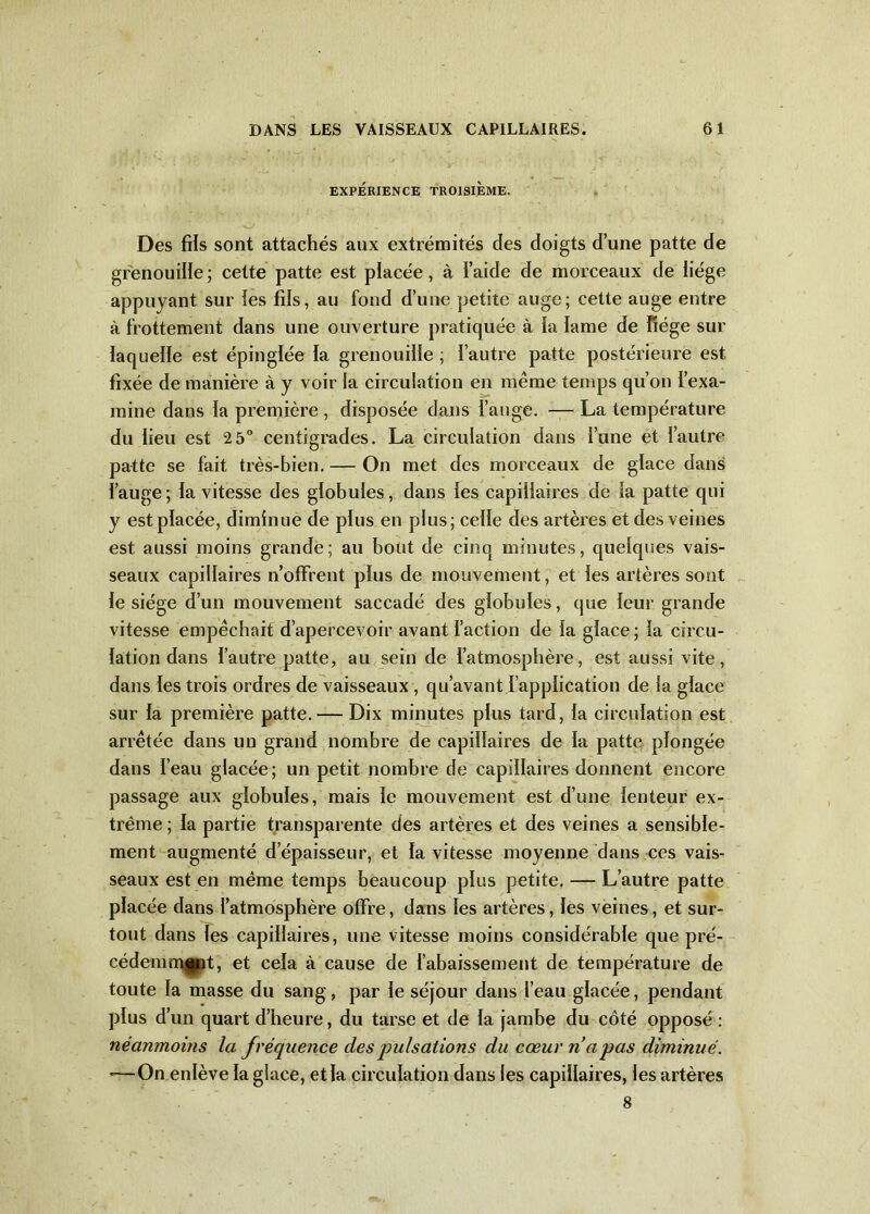 EXPÉRIENCE TROISIÈME. Des fils sont attachés aux extrémités des doigts dune patte de grenouille; cette patte est placée, à l’aide de morceaux de liège appuyant sur les fils, au fond d’une petite auge; cette auge entre à frottement dans une ouverture pratiquée à ïa lame de liège sur laquelle est épinglée la grenouille ; l’autre patte postérieure est fixée de manière à y voir la circulation en même temps qu’on l’exa- mine dans la première , disposée dans l’auge. — La température du lieu est 2 5° centigrades. La circulation dans l’une et l’autre patte se fait très-bien. — On met des morceaux de glace dans l’auge ; la vitesse des globules, dans les capillaires de la patte qui y est placée, diminue de plus en plus; celle des artères et des veines est aussi moins grande; au bout de cinq minutes, quelques vais- seaux capillaires n’offrent plus de mouvement, et les artères sont le siège d’un mouvement saccadé des globules, que leur grande vitesse empêchait d’apercevoir avant faction de la glace ; la circu- lation dans l’autre patte, au sein de l’atmosphère, est aussi vite, dans les trois ordres de vaisseaux , qu’avant l’application de la glace sur la première patte. — Dix minutes plus tard, la circulation est arrêtée dans un grand nombre de capillaires de ïa patte plongée dans l’eau glacée; un petit nombre de capillaires donnent encore passage aux globules, mais le mouvement est d’une lenteur ex- trême ; la partie transparente des artères et des veines a sensible- ment augmenté d’épaisseur, et la vitesse moyenne dans ces vais- seaux est en même temps beaucoup plus petite. — L’autre patte placée dans l’atmosphère offre, dans les artères, les veines, et sur- tout dans les capillaires, une vitesse moins considérable que pré- cédemment, et cela à cause de l’abaissement de température de toute la masse du sang, par le séjour dans l’eau glacée, pendant plus d’un quart d’heure, du tarse et de la jambe du côté opposé : néanmoins la fréquence des pulsations du cœur n’apas diminué. *—On enlève la glace, etla circulation dans les capillaires, les artères 8
