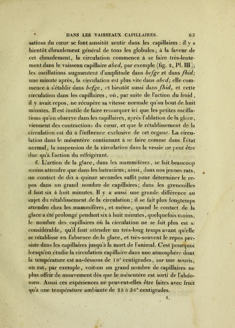 sations du cœur se font aussitôt sentir dans les capillaires : il y a bientôt ébranlement général de tous les globules ; à la faveur de cet ébranlement, la circulation commence à se faire très-lente- ment dans le vaisseau capillaire abcd, par exemple (fig. 2, PI. III); les oscillations augmentent d’amplitude dans befgc et dans fhid; une minute après, la circulation est plus vite dans abcd; elle com- mence à s’établir dans befgc, et bientôt aussi dans fhid, et cette circulation dans les capillaires , où, par suite de l’action du froid , il y avait repos, ne récupère sa vitesse normale qu’au bout de huit minutes. Il est inutile de faire remarquer ici que les petites oscilla- tions qu’on observe dans les capillaires, après l’ablation de la glace, viennent des contractions du cœur, et que le rétablissement de la circulation est dû à l’influence exclusive de cet organe. La circu- lation dans le mésentère continuant à se faire comme dans l’état normal, la suspension de la circulation dans la vessie ne peut être due qu’à faction du réfrigérant. 6. L’action delà glace, dans les mammifères, se fait beaucoup moins attendre que dans les batraciens; ainsi, dans nos jeunes rats, un contact de dix à quinze secondes suffit pour déterminer le re- pos dans un grand nombre de capillaires; dans les grenouilles il faut six à huit minutes. II y a aussi une grande différence au sujet du rétablissement de la circulation; il se fait plus longtemps attendre chez les mammifères, et même, quand le contact de la glace a été prolongé pendant six à huit minutes, quelquefois moins, le nombre des capillaires où la circulation ne se fait plus est ss considérable, qu’il faut attendre un très-long temps avant quelle se rétablisse en l’absence de la glace, et très-souvent le repos per- siste dans les capillaires jusqu’à la mort de l’animal. C’est pourquoi lorsqu’on étudie la circulation capillaire dans une atmosphère dont la température est au-dessous de 10° centigrades, sur une souris, un rat, par exemple, voit-on un grand nombre de capillaires ne plus offrir de mouvement dès que le mésentère est sorti de l’abdo- men. Aussi ces expériences ne peuvent-elles être faites avec fruit qu’à une température ambiante de 25 à 3 0° centigrades. 8.