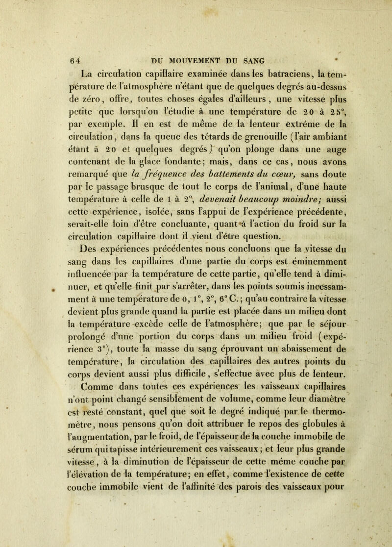 La circulation capillaire examinée clans les batraciens, la tem- pérature de l'atmosphère n’étant que de quelques degrés au-dessus de zéro, offre, toutes choses égales d’ailleurs, une vitesse plus petite que lorsqu’on l’étudie à une température de 2 0 à 2 5°, par exemple, II en est de même de la lenteur extrême de la circulation, dans la queue des têtards de grenouille (l’air ambiant étant à 20 et quelques degrés) qu’on plonge dans une auge contenant de la glace fondante; mais, dans ce cas, nous avons remarqué que la fréquence des battements du cœur, sans doute par le passage brusque de tout le corps de l’animal, d’une haute température à celle de 1 à 2°, devenait beaucoup moindre; aussi cette expérience, isolée, sans l’appui de l’expérience précédente, serait-elle loin d’être concluante, quant à Faction du froid sur la circulation capillaire dont il vient d’être question. Des expériences précédentes nous concluons que la vitesse du sang dans les capillaires d’une partie du corps est éminemment influencée par la température de cette partie, qu’elle tend à dimi- nuer, et quelle finit par s’arrêter, dans les points soumis incessam- ment à une température de 0, 1°, 2°, 6° C. ; qu’au contraire la vitesse devient plus grande quand la partie est placée dans un milieu dont la température excède celle de l’atmosphère; que par le séjour prolongé d’une portion du corps dans un milieu froid (expé- rience 3e), toute la masse du sang éprouvant un abaissement de température, la circulation des capillaires des autres points du corps devient aussi plus difficile, s’effectue avec plus de lenteur. Comme dans toutes ces expériences les vaisseaux capillaires n’ont point changé sensiblement de volume, comme leur diamètre est resté constant, quel que soit le degré indiqué parle thermo- mètre, nous pensons qu’on doit attribuer le repos des globules à l’augmentation, par le froid, de I épaisseur de la couche immobile de sérum qui tapisse intérieurement ces vaisseaux ; et leur plus grande vitesse, à la diminution de l’épaisseur de cette même couche par l’élévation de la température; en effet, comme l’existence de cette couche immobile vient de l’aflinité des parois des vaisseaux pour