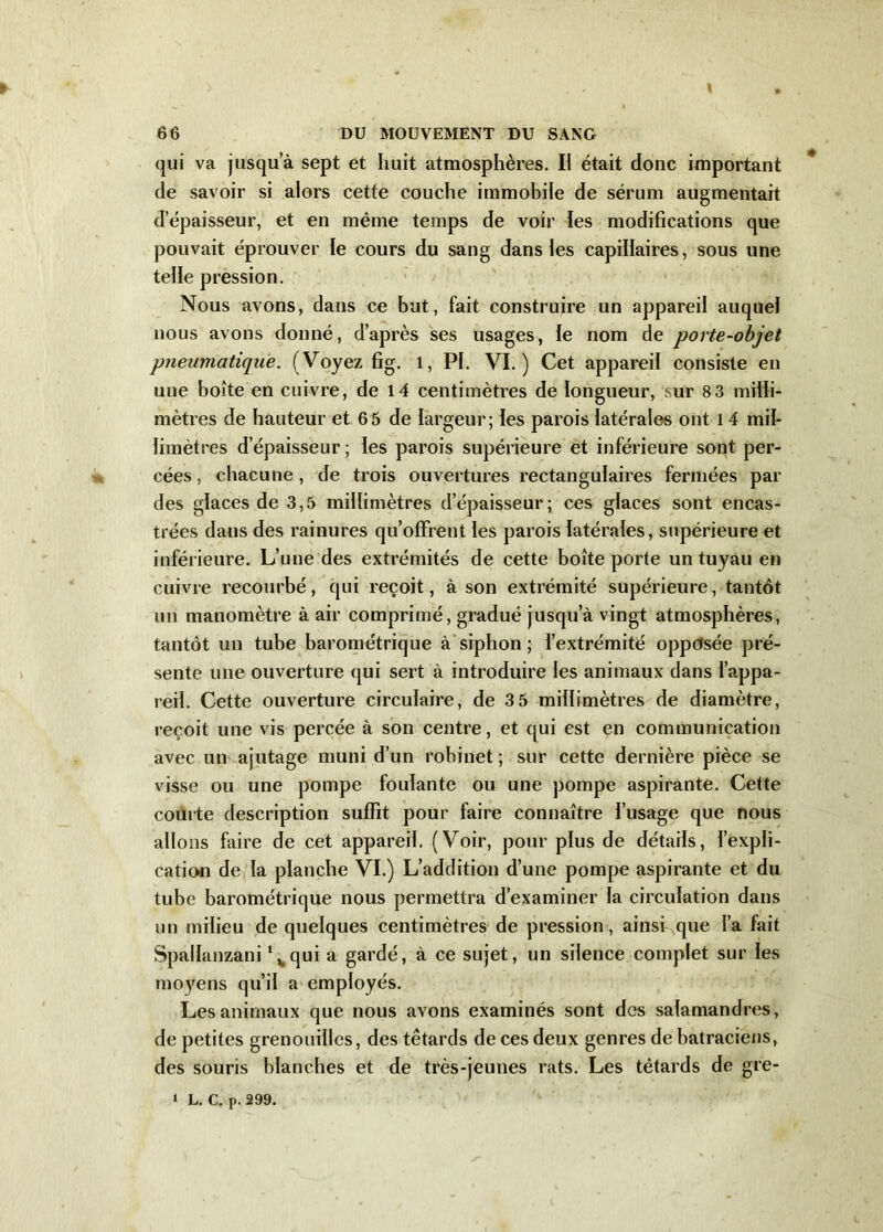 qui va jusqu’à sept et huit atmosphères. Il était donc important de savoir si alors cette couche immobile de sérum augmentait d’épaisseur, et en même temps de voir les modifications que pouvait éprouver le cours du sang dans les capillaires, sous une telle pression. Nous avons, dans ce but, fait construire un appareil auquel nous avons donné, d’après ses usages, le nom de porte-objet pneumatique. ( Voyez fig. 1, PI. VI.) Cet appareil consiste en une boîte en cuivre, de 14 centimètres de longueur, sur 8 3 milli- mètres de hauteur et 65 de largeur; les parois latérales ont 14 mil- limètres d’épaisseur ; les parois supérieure et inférieure sont per- cées , chacune , de trois ouvertures rectangulaires fermées par des glaces de 3,5 millimètres d’épaisseur; ces glaces sont encas- trées dans des rainures qu’offrent les parois latérales, supérieure et inférieure. L’une des extrémités de cette boîte porte un tuyau en cuivre recourbé, qui reçoit, à son extrémité supérieure, tantôt un manomètre à air comprimé, gradué jusqu’à vingt atmosphères, tantôt un tube barométrique à siphon ; l’extrémité opposée pré- sente une ouverture qui sert à introduire les animaux dans l’appa- reil. Cette ouverture circulaire, de 3 5 millimètres de diamètre, reçoit une vis percée à son centre, et qui est en communication avec un ajutage muni d’un robinet; sur cette dernière pièce se visse ou une pompe foulante ou une pompe aspirante. Cette couite description suffit pour faire connaître l’usage que nous allons faire de cet appareil. (Voir, pour plus de détails, l’expli- cation de la planche VI.) L’addition d’une pompe aspirante et du tube barométrique nous permettra d’examiner la circulation dans un milieu de quelques centimètres de pression, ainsi que l’a fait Spallanzani \qui a gardé, à ce sujet, un silence complet sur les moyens qu’il a employés. Les animaux que nous avons examinés sont des salamandres, de petites grenouilles, des têtards de ces deux genres de batraciens, des souris blanches et de très-jeunes rats. Les têtards de gre- i L. C. p. 299.