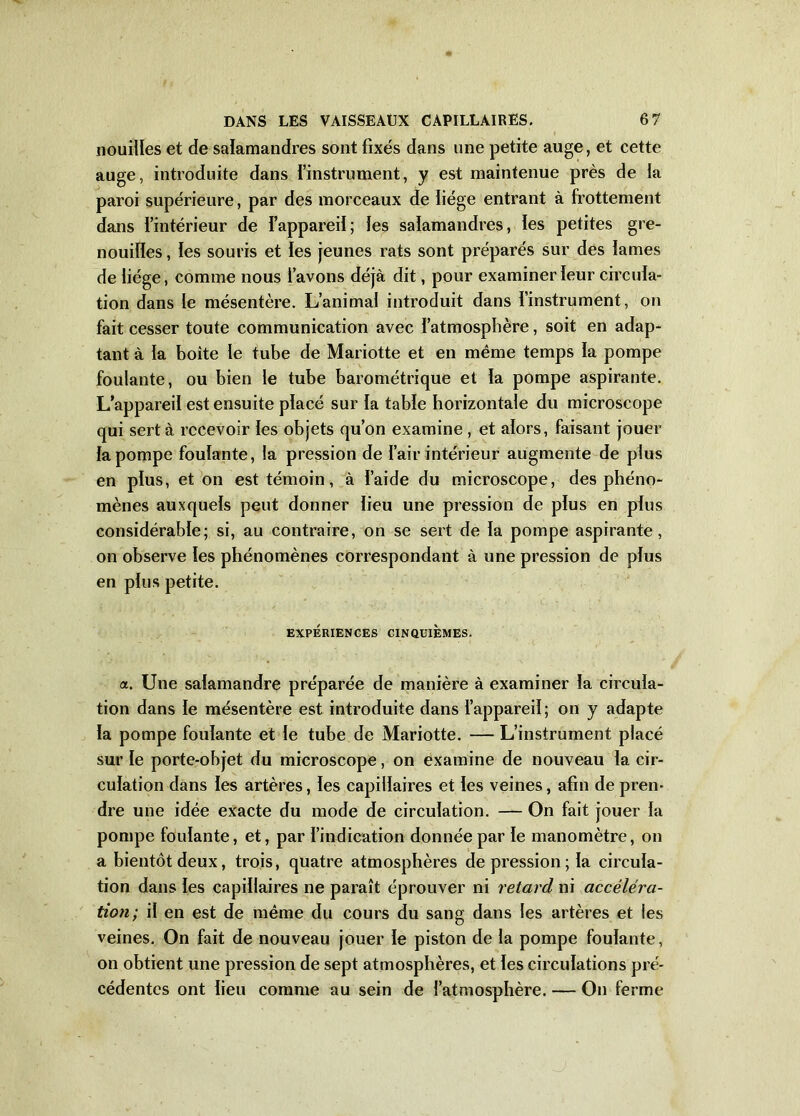 nouilles et de salamandres sont fixés dans une petite auge, et cette auge, introduite dans l’instrument, y est maintenue près de la paroi supérieure, par des morceaux de liège entrant à frottement dans l’intérieur de l’appareil; les salamandres, les petites gre- nouilles , les souris et les jeunes rats sont préparés sur des lames de liège, comme nous l’avons déjà dit, pour examiner leur circula- tion dans le mésentère. L’animal introduit dans l’instrument, on fait cesser toute communication avec l’atmosphère, soit en adap- tant à la boîte le tube de Mariotte et en même temps la pompe foulante, ou bien le tube barométrique et la pompe aspirante. L’appareil est ensuite placé sur la table horizontale du microscope qui sert à recevoir les objets qu’on examine , et alors, faisant jouer la pompe foulante, la pression de l’air intérieur augmente de plus en plus, et on est témoin, à l’aide du microscope, des phéno- mènes auxquels peut donner lieu une pression de plus en plus considérable; si, au contraire, on se sert de la pompe aspirante, on observe les phénomènes correspondant à une pression de plus en plus petite. EXPÉRIENCES CINQUIEMES. a. Une salamandre préparée de manière à examiner la circula- tion dans le mésentère est introduite dans l’appareil; on y adapte la pompe foulante et le tube de Mariotte. — L’instrument placé sur le porte-objet du microscope, on examine de nouveau la cir- culation dans les artères, les capillaires et les veines, afin de pren- dre une idée exacte du mode de circulation. — On fait jouer la pompe foulante, et, par l’indication donnée par le manomètre, on a bientôt deux, trois, quatre atmosphères dépréssion; la circula- tion dans les capillaires ne paraît éprouver ni retard ni accéléra- tion; il en est de même du cours du sang dans les artères et les veines. On fait de nouveau jouer le piston de la pompe foulante, on obtient une pression de sept atmosphères, et les circulations pré- cédentes ont lieu comme au sein de l’atmosphère. — On ferme
