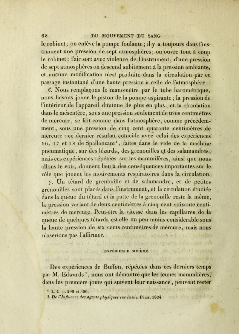 le robinet; on enlève la pompe foulante; il y a toujours dans l’ins- trument une pression de sept atmosphères ; on ouvre tout à coup le robinet: l’air sort avec violence de l’instrument; d’une pression de sept atmosphères on descend subitement à la pression ambiante, et aucune modification n’est produite dans la circulation par ce passage instantané d’nne haute pression a celle de l’atmosphère. S. Nous remplaçons le manomètre par le tube barométrique, nous faisons jouer le piston de la pompe aspirante ; la pression de l’intérieur de l’appareil diminue de plus en plus, et la circulation dans le mésentère, sous une pression seulement de trois centimètres de mercure, se fait comme dans l’atmosphère, comme précédem- ment , sous une pression de cinq cent quarante centimètres de mercure : ce dernier résultat coïncide avec celui des expériences 16, 17 et 18 de Spallanzani1, faites dans le vide de la machine pneumatique, sur des lézards, des grenouilles et des salamandres; mais ces expériences répétées sur les mammifères, ainsi que nous allons le voir, donnent lieu à des conséquences importantes sur le rôle que jouent les mouvements respiratoires dans la circulation. y. Un têtard de grenouille et de salamandre, et de petites grenouilles sont placés dans l’instrument, et la circulation étudiée dans la queue du têtard et la patte de la grenouille reste la même, la pression variant de deux centimètres à cinq cent soixante centi- mètres de mercure. Peut-être la vitesse dans les capillaires de la queue de quelques têtards est-elle un peu moins considérable sous la haute pression de six cents centimètres de mercure, mais nous n’oserions pas l’affirmer. EXPÉRIENCE SIXIÈME. Des expériences de BufTon, répétées dans ces derniers temps par M. Edwards 2, nous ont démontré que les jeunes mammifères, dans les premiers jours qui suivent leur naissance , peuvent rester ‘ L. C. p. 299 et 300. 2 De l’Influence des agents physiques sur la vie. Paris, 1824.