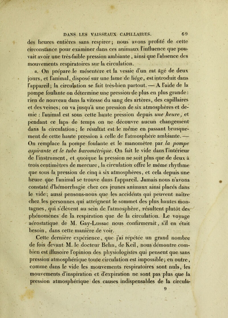 des heures entières sans respirer; nous avons profité de cette circonstance pour examiner dans ces animaux l’influence que pou- vait avoir une très-faible pression ambiante , ainsi que l’absence des mouvements respiratoires sur la circulation. a. On prépare le mésentère et la vessie d’un rat âgé de deux jours, et l’animal, disposé sur une lame de liège, est introduit dans l’appareil; la circulation se fait très-bien partout. — A l’aide de la pompe foulante on détermine une pression de plus en plus grande : rien de nouveau dans la vitesse du sang des artères, des capillaires et des veines; on va jusqu’à une pression de six atmosphères et de- mie : l’animal est sous cette haute pression depuis une heure, et pendant ce laps de temps on ne découvre aucun changement dans la circulation ; le résultat est le même en passant brusque- ment de cette haute pression à celle de l’atmosphère ambiante. — On remplace la pompe foulante et le manomètre par la pompe aspirante et le tube barométrique. On fait le vide dans l’intérieur de l’instrument, et quoique la pression ne soit plus que de deux à trois centimètres de mercure, la circulation offre le même rhythme que sous la pression de cinq à six atmosphères, et cela depuis une heure que l’animal se trouve dans l’appareil. Jamais nous n’avons constaté d’hémorrhagie chez ces jeunes animaux ainsi placés dans le vide; aussi pensons-nous que les accidents qui peuvent naître chez les personnes qui atteignent le sommet des plus hautes mon- tagnes, qui s’élèvent au sein de l’atmosphère, résultent plutôt des phénomènes de la respiration que de la circulation. Le voyage aérostatique de M. Gay-Lussac nous confirmerait, s’il en était besoin, dans cette manière de voir. Cette dernière expérience, que j’ai répétée un grand nombre de fois devant M. le docteur Behn, de Keil, nous démontre com- bien est illusoire l’opinion des physiologistes qui pensent que sans pression atmosphérique toute circulation est impossible; en outre, comme dans le vide les mouvements respiratoires sont nuis, les mouvements d’inspiration et d’expiration ne sont pas plus que la pression atmosphérique des causes indispensables de la circula- 9