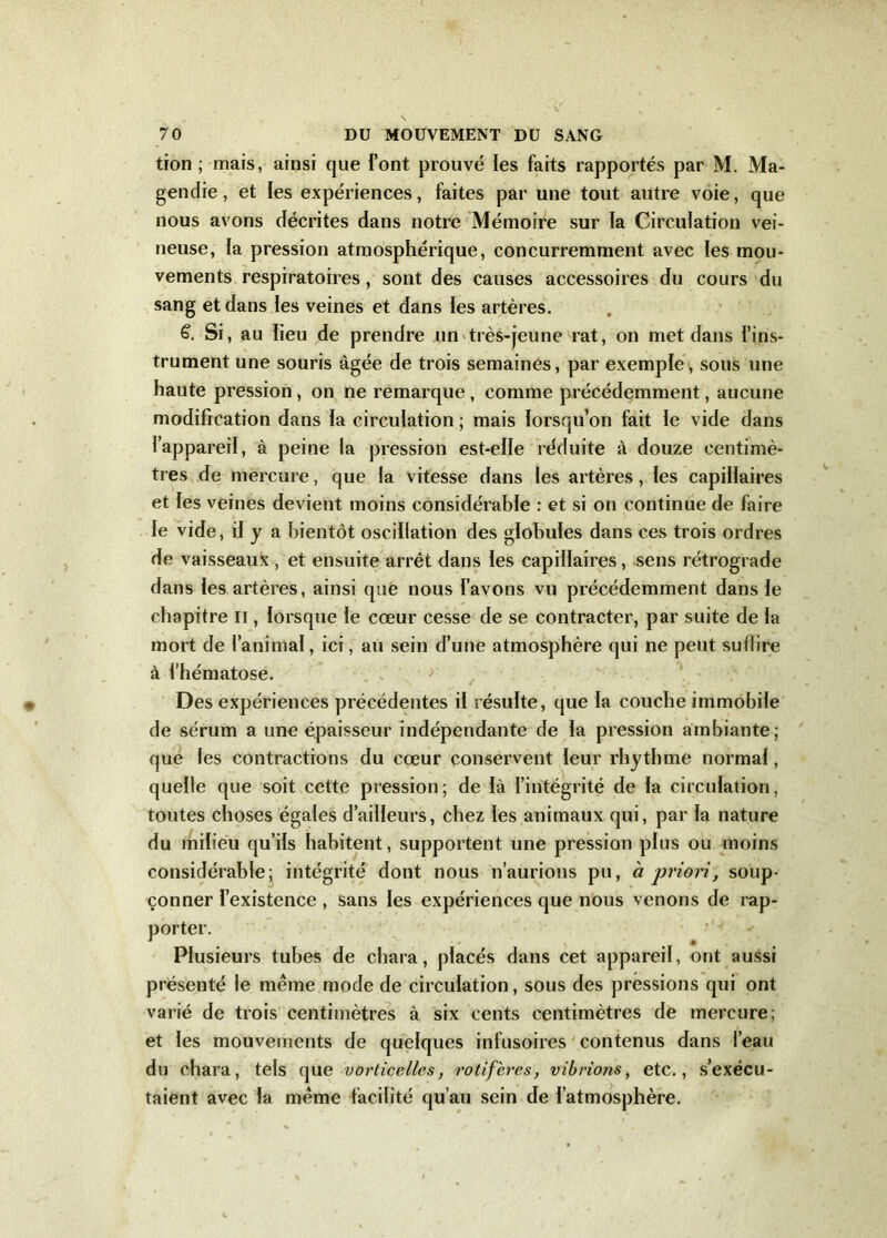 tion ; mais, ainsi que font prouvé les faits rapportés par M. Ma- gendie , et les expériences, faites par une tout autre voie, que nous avons décrites dans notre Mémoire sur la Circulation vei- neuse, ia pression atmosphérique, concurremment avec les mou- vements respiratoires, sont des causes accessoires du cours du sang et dans les veines et dans les artères. 6. Si, au lieu de prendre un très-jeune rat, on met dans l’ins- trument une souris âgée de trois semaines, par exemple, sous une haute pression, on ne remarque , comme précédemment, aucune modification dans la circulation ; mais lorsqu’on fait le vide dans l’appareil, à peine la pression est-elle réduite à douze centimè- tres de mercure, que la vitesse dans les artères, les capillaires et les veines devient moins considérable : et si on continue de faire le vide, il y a bientôt oscillation des globules dans ces trois ordres de vaisseaux, et ensuite arrêt dans les capillaires, sens rétrograde dans les artères, ainsi que nous l’avons vu précédemment dans le chapitre il, lorsque le cœur cesse de se contracter, par suite de la mort de l’animal, ici, au sein d’une atmosphère qui ne peut sullire à l’hématose. Des expériences précédentes il résulte, que la couche immobile de sérum a une épaisseur indépendante de la pression ambiante; que les contractions du cœur conservent leur rhythme normal, quelle que soit cette pression; de là l’intégrité de la circulation, toutes choses égales d’ailleurs, chez les animaux qui, par la nature du milieu qu’ils habitent, supportent une pression plus ou moins considérable; intégrité dont nous n’aurions pu, à priori, soup- çonner l’existence , sans les expériences que nous venons de rap- porter. Plusieurs tubes de chara, placés dans cet appareil, ont aussi présenté le même mode de circulation, sous des pressions qui ont varié de trois centimètres à six cents centimètres de mercure; et les mouvements de quelques infusoires contenus dans l’eau du chara, tels que vorticellcs, rotlfères, vibrions, etc., s’exécu- taient avec la même facilité qu’au sein de l’atmosphère.