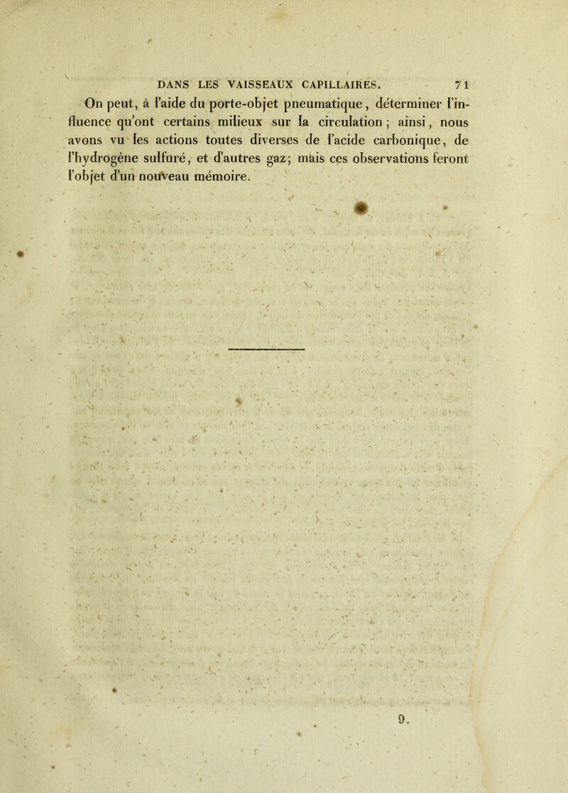 * DANS LES VAISSEAUX CAPILLAIRES. 71 On peut, à l’aide du porte-objet pneumatique, déterminer l’in- fluence qu’ont certains milieux sur la circulation ; ainsi, nous avons vu les actions toutes diverses de l’acide carbonique, de l’hydrogène sulfuré, et d’autres gaz; mtiis ces observations feront l’objet d’un nouveau mémoire. - • 'ï >