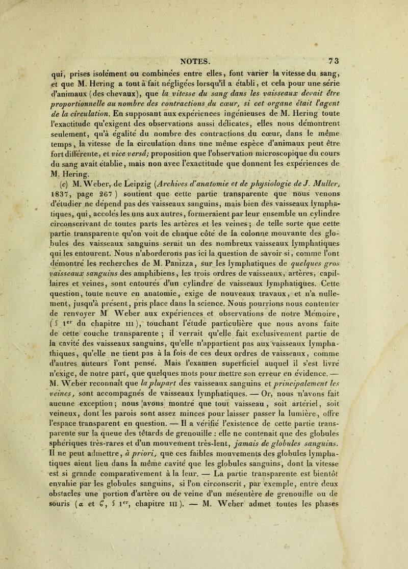 qui, prises isolement ou combinées entre elles, font varier la vitesse du sang, et que M. Hering a tout à fait négligées lorsqu’il a établi, et cela pour une se'rie d’animaux (des chevaux), que la vitesse du sang dans les vaisseaux devait être proportionnelle au nombre des contractions du cœur, si cet organe était l'agent de la circulation. En supposant aux expériences ingénieuses de M. Hering toute l’exactitude qu’exigent des observations aussi délicates, elles nous démontrent seulement, qu’à égalité' du nombre des contractions du cœur, dans le même temps, la vitesse de la circulation dans une même espèce d’animaux peut être fort differente, et vice versa; proposition que l’observation microscopique du cours du sang avait établie, mais non avec l’exactitude que donnent les expe'riences de M. Hering. (c) M. Weber, de Leipzig (Archives d’anatomie et de physiologie de J. Muller, 1837, page 267 ) soutient que cette partie transparente que nous venons d’étudier ne dépend pas des vaisseaux sanguins, mais bien des vaisseaux lympha- tiques, qui, accolés les uns aux autres, formeraient par leur ensemble un cylindre circonscrivant de toutes parts les artères et les veines ; de telle sorte que cette partie transparente qu’on voit de chaque côté de la colonne mouvante des glo- bules des vaisseaux sanguins serait un des nombreux vaisseaux lymphatiques qui les entourent. Nous n’aborderons pas ici la question de savoir si, comme l’ont démontré les recherches de M. Panizza, sur les lymphatiques de quelques gros vaisseaux sanguins des amphibiens, les trois ordres de vaisseaux, artères, capil- laires et veines, sont entourés d’un cylindre de vaisseaux lymphatiques. Cette question, toute neuve en anatomie, exige de nouveaux travaux, et n’a nulle- ment, jusqu’à présent, pris place dans la science. Nous pourrions nous contenter de renvoyer M Weber aux expériences et observations de notre Mémoire, (S 1er du chapitre m), touchant l’étude particulière que nous avons faite de cette couche transparente ; il verrait qu’elle fait exclusivement partie de la cavité des vaisseaux sanguins, qu’elle n’appartient pas aux vaisseaux lympha- thiques, qu’elle ne tient pas à la fois de ces deux ordres de vaisseaux, comme d’autres auteurs l’ont pensé. Mais l’examen superficiel auquel il s’est livré n’exige, de notre part, que quelques mots pour mettre son erreur en évidence. — M. Weber reconnaît que la plupart des vaisseaux sanguins et principalement les veines, sont accompagnés de vaisseaux lymphatiques. — Or, nous n’avons fait aucune exception; nous (avons montré que tout vaisseau, soit artériel, soit veineux, dont les parois sont assez minces pour laisser passer la lumière , offre l’espace transparent en question. — II a vérifié l’existence de cette partie trans- parente sur la queue des têtards de grenouille : elle ne contenait que des globules sphériques très-rares et d’un mouvement très-lent, jamais de globules sanguins. Il ne peut admettre, à priori, que ces faibles mouvements des globules lympha- tiques aient lieu dans la même cavité que les globules sanguins, dont la vitesse est si grande comparativement à la leur. — La partie transparente est bientôt envahie par les globules sanguins, si l’on circonscrit, par exemple, entre deux obstacles une portion d’artère ou de veine d’un mésentère de grenouille ou de souris (a et C, § 1er, chapitre m ). — M. Weber admet toutes les phases