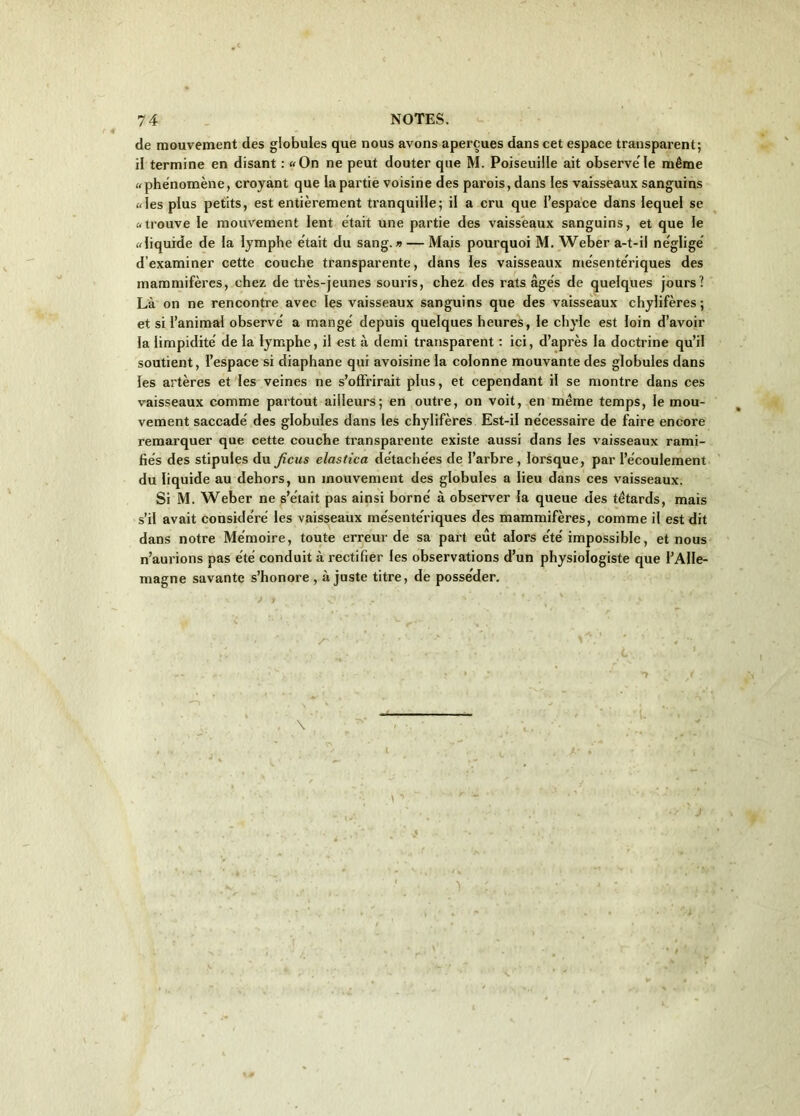 de mouvement des globules que nous avons aperçues dans cet espace transparent; il termine en disant : «On ne peut douter que M. Poiseuille ait observe le même «phénomène, croyant que la partie voisine des parois, dans les vaisseaux sanguins «les plus petits, est entièrement tranquille; il a cru que l’espace dans lequel se «trouve le mouvement lent était une partie des vaisseaux sanguins, et que le «liquide de la lymphe était du sang.» — Mais pourquoi M. Weber a-t-il négligé d’examiner cette couche transparente, dans les vaisseaux mésentériques des mammifères, chez de très-jeunes souris, chez des rats âgés de quelques jours? Là on ne rencontre avec les vaisseaux sanguins que des vaisseaux chylifères; et si l’animal observé a mangé depuis quelques heures, le chyle est loin d’avoir la limpidité de la lymphe, il est à demi transparent : ici, d’après la doctrine qu’il soutient, l’espace si diaphane qui avoisine la colonne mouvante des globules dans les artères et les veines ne s’offrirait plus, et cependant il se montre dans ces vaisseaux comme partout ailleurs; en outre, on voit, en même temps, le mou- vement saccadé des globules dans les chylifères Est-il nécessaire de faire encore remarquer que cette couche transparente existe aussi dans les vaisseaux rami- fiés des stipules du Jicus elastica détachées de l’arbre, lorsque, par l’écoulement du liquide au dehors, un mouvement des globules a lieu dans ces vaisseaux. Si M. Weber ne s’était pas ainsi borné à observer la queue des têtards, mais s’il avait considéré les vaisseaux mésentériques des mammifères, comme il est dit dans notre Mémoire, toute erreur de sa part eût alors été impossible, et nous n’aurions pas été conduit à rectifier les observations d’un physiologiste que l’Alle- magne savante s’honore , ajuste titre, de posséder.
