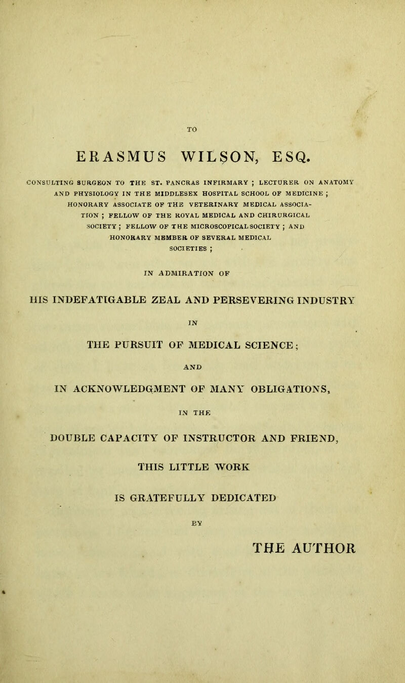 TO ERASMUS WILSON, ESQ. CONSULTING SURGEON TO THE ST. PANCRAS INFIRMARY ; LECTURER ON ANATOMY AND PHYSIOLOGY IN THE MIDDLESEX HOSPITAL SCHOOL OF MEDICINE ; HONORARY ASSOCIATE OF THE VETERINARY MEDICAL ASSOCIA- TION ; FELLOW OF THE ROYAL MEDICAL AND CHIRURGICAL SOCIETY ; FELLOW OF THE MICROSCOPICAL SOCIETY ; AND HONORARY MEMBER OF SEVERAL MEDICAL SOCIETIES ; IN ADMIRATION OF HIS INDEFATIGABLE ZEAL AND PERSEVERING INDUSTRY IN THE PURSUIT OF MEDICAL SCIENCE; AND IN ACKNOWLEDGMENT OF MANY OBLIGATIONS, IN THE DOUBLE CAPACITY OF INSTRUCTOR AND FRIEND, THIS LITTLE WORK IS GRATEFULLY DEDICATED BY THE AUTHOR