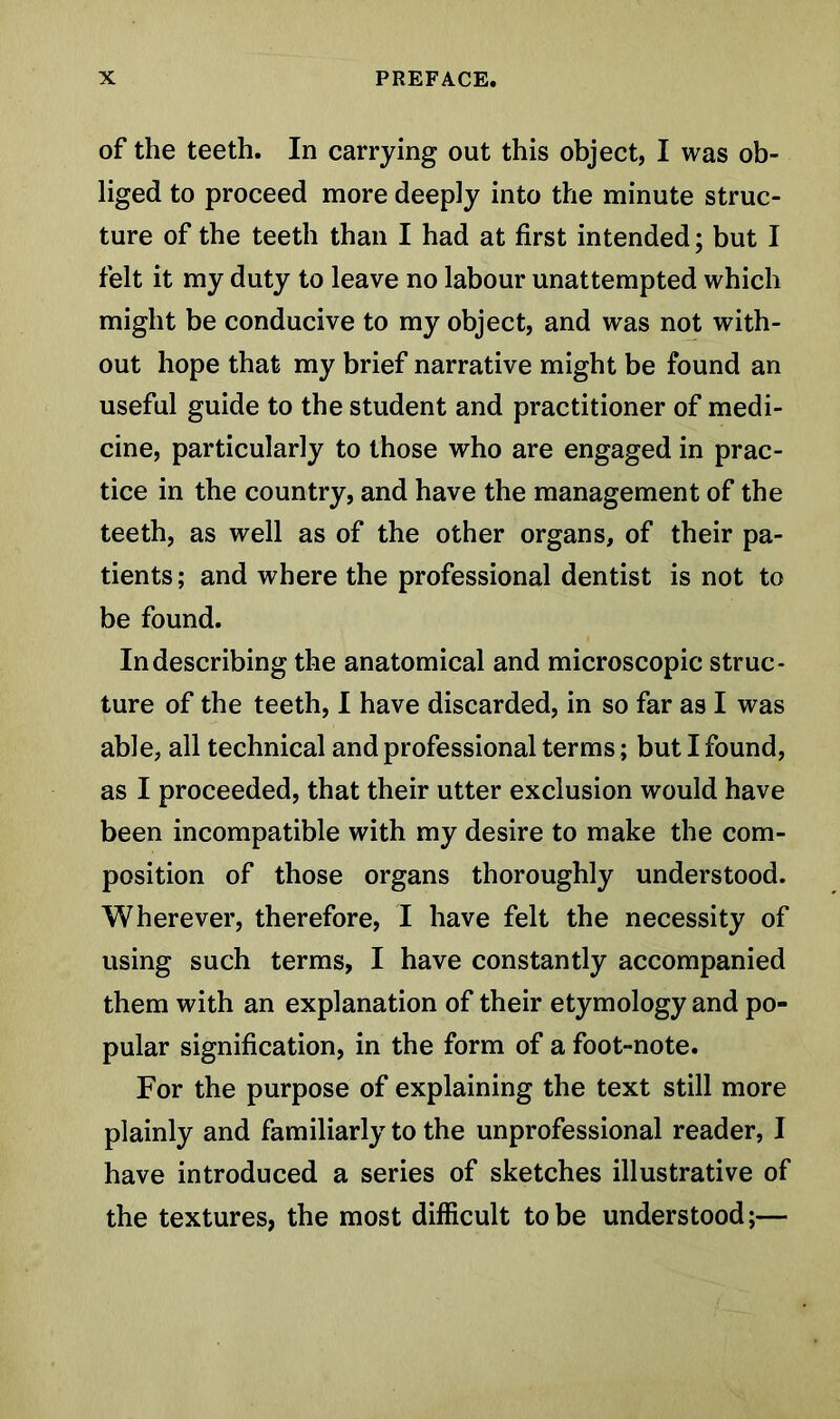 of the teeth. In carrying out this object, I was ob- liged to proceed more deeply into the minute struc- ture of the teeth than I had at first intended; but I felt it my duty to leave no labour unattempted which might be conducive to my object, and was not with- out hope that my brief narrative might be found an useful guide to the student and practitioner of medi- cine, particularly to those who are engaged in prac- tice in the country, and have the management of the teeth, as well as of the other organs, of their pa- tients ; and where the professional dentist is not to be found. In describing the anatomical and microscopic struc- ture of the teeth, I have discarded, in so far as I was able, all technical and professional terms; but I found, as I proceeded, that their utter exclusion would have been incompatible with my desire to make the com- position of those organs thoroughly understood. Wherever, therefore, I have felt the necessity of using such terms, I have constantly accompanied them with an explanation of their etymology and po- pular signification, in the form of a foot-note. For the purpose of explaining the text still more plainly and familiarly to the unprofessional reader, I have introduced a series of sketches illustrative of the textures, the most difficult to be understood;—