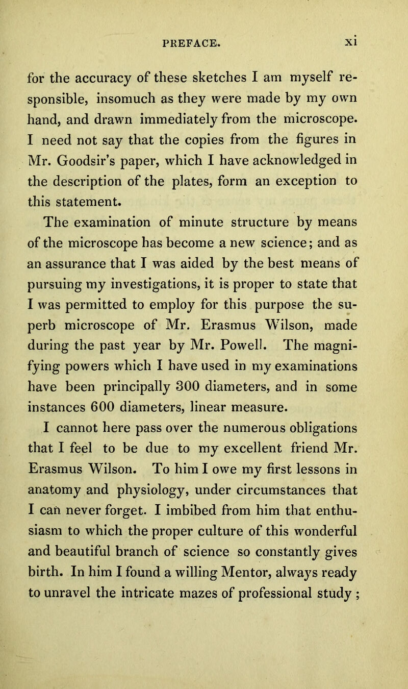 for the accuracy of these sketches I am myself re- sponsible, insomuch as they were made by my own hand, and drawn immediately from the microscope. I need not say that the copies from the figures in Mr. Goodsir’s paper, which I have acknowledged in the description of the plates, form an exception to this statement. The examination of minute structure by means of the microscope has become a new science; and as an assurance that I was aided by the best means of pursuing my investigations, it is proper to state that I was permitted to employ for this purpose the su- perb microscope of Mr. Erasmus Wilson, made during the past year by Mr. Powell. The magni- fying powers which I have used in my examinations have been principally 300 diameters, and in some instances 600 diameters, linear measure. I cannot here pass over the numerous obligations that I feel to be due to my excellent friend Mr. Erasmus Wilson. To him I owe my first lessons in anatomy and physiology, under circumstances that I can never forget. I imbibed from him that enthu- siasm to which the proper culture of this wonderful and beautiful branch of science so constantly gives birth. In him I found a willing Mentor, always ready to unravel the intricate mazes of professional study ;