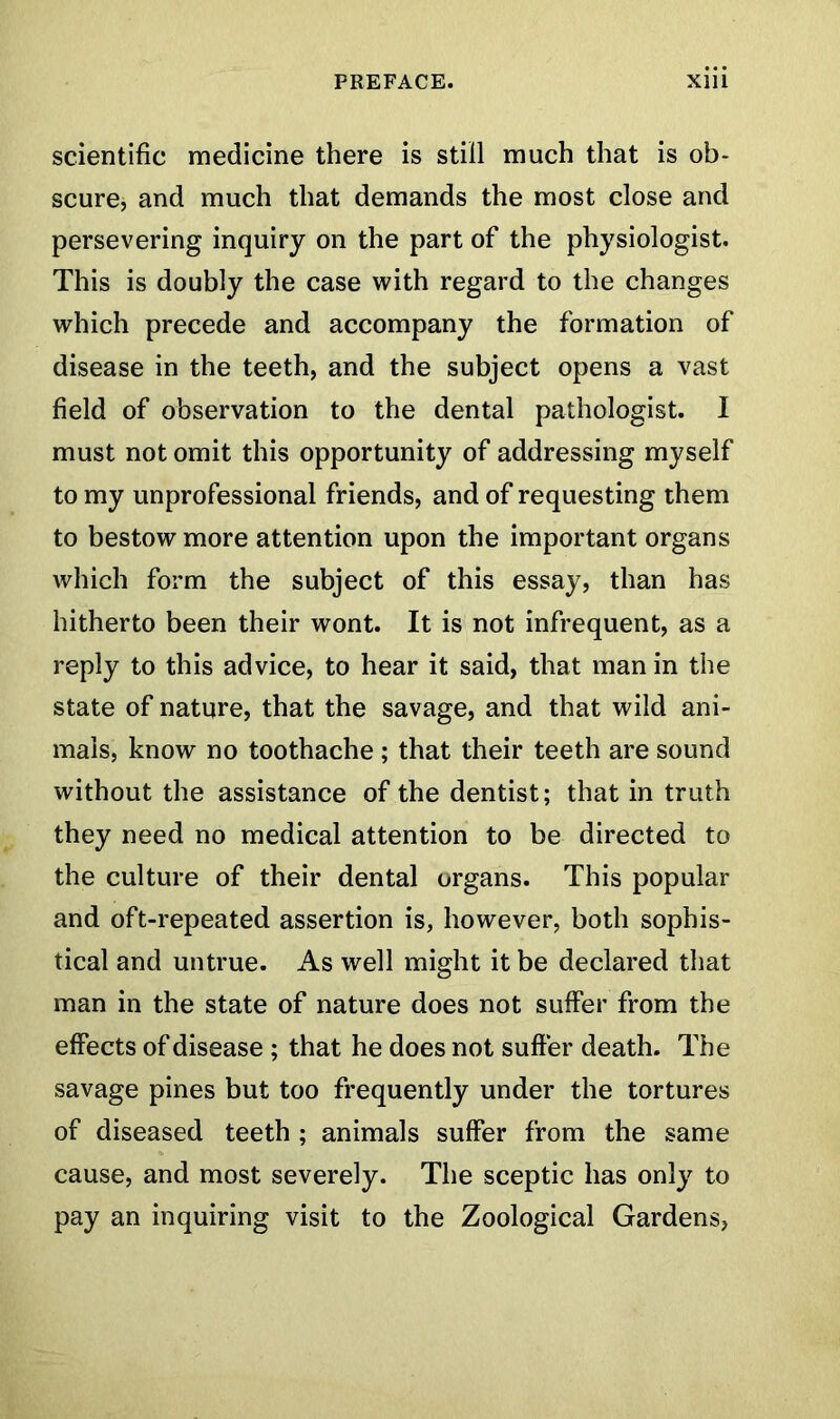 scientific medicine there is still much that is ob- scure, and much that demands the most close and persevering inquiry on the part of the physiologist. This is doubly the case with regard to the changes which precede and accompany the formation of disease in the teeth, and the subject opens a vast field of observation to the dental pathologist. I must not omit this opportunity of addressing myself to my unprofessional friends, and of requesting them to bestow more attention upon the important organs which form the subject of this essay, than has hitherto been their wont. It is not infrequent, as a reply to this advice, to hear it said, that man in the state of nature, that the savage, and that wild ani- mals, know no toothache ; that their teeth are sound without the assistance of the dentist; that in truth they need no medical attention to be directed to the culture of their dental organs. This popular and oft-repeated assertion is, however, both sophis- tical and untrue. As well might it be declared that man in the state of nature does not suffer from the effects of disease ; that he does not suffer death. The savage pines but too frequently under the tortures of diseased teeth; animals suffer from the same cause, and most severely. The sceptic has only to pay an inquiring visit to the Zoological Gardens,