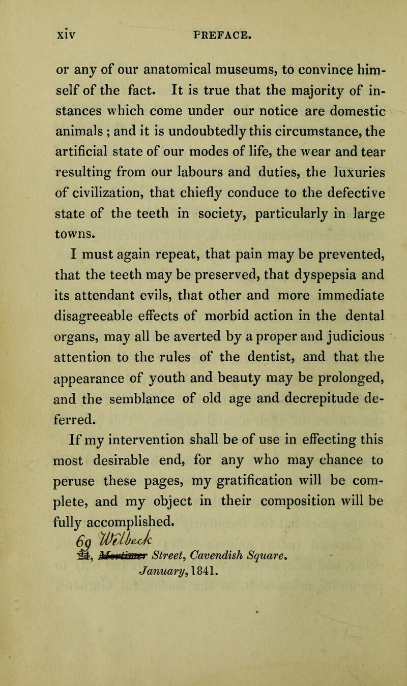 or any of our anatomical museums, to convince him- self of the fact. It is true that the majority of in- stances which come under our notice are domestic animals ; and it is undoubtedly this circumstance, the artificial state of our modes of life, the wear and tear resulting from our labours and duties, the luxuries of civilization, that chiefly conduce to the defective state of the teeth in society, particularly in large towns. I must again repeat, that pain may be prevented, that the teeth may be preserved, that dyspepsia and its attendant evils, that other and more immediate disagreeable effects of morbid action in the dental organs, may all be averted by a proper and judicious attention to the rules of the dentist, and that the appearance of youth and beauty may be prolonged, and the semblance of old age and decrepitude de- ferred. If my intervention shall be of use in effecting this most desirable end, for any who may chance to peruse these pages, my gratification will be com- plete, and my object in their composition will be fully accomplished. 6q WMJc 'M, Mmtmrrr Street, Cavendish Square. January, 1841.