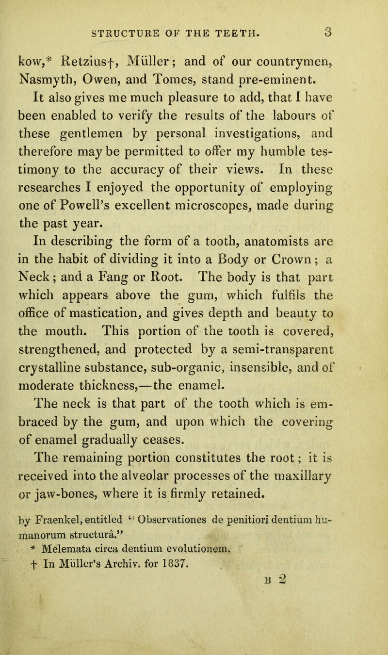 kow,* Retziusf, Muller; and of our countrymen, Nasmyth, Owen, and Tomes, stand pre-eminent. It also gives me much pleasure to add, that I have been enabled to verify the results of the labours of these gentlemen by personal investigations, and therefore may be permitted to offer my humble tes- timony to the accuracy of their views. In these researches I enjoyed the opportunity of employing one of Powell’s excellent microscopes, made during the past year. In describing the form of a tooth, anatomists are in the habit of dividing it into a Body or Crown; a Neck; and a Fang or Root. The body is that part which appears above the gum, which fulfils the office of mastication, and gives depth and beauty to the mouth. This portion of the tooth is covered, strengthened, and protected by a semi-transparent crystalline substance, sub-organic, insensible, and of moderate thickness,—the enamel. The neck is that part of the tooth which is em- braced by the gum, and upon which the covering of enamel gradually ceases. The remaining portion constitutes the root; it is received into the alveolar processes of the maxillary or jaw-bones, where it is firmly retained. by Fraenkel, entitled “ Observationes de penitiori dentium hu- man orum structural ’ * Melemata circa dentium evolutionem. f In Muller’s Archiv. for 1837. B 2