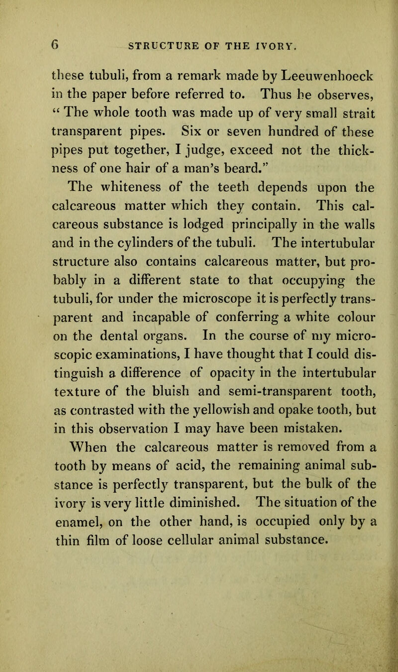 these tubuli, from a remark made by Leeuwenhoeck in the paper before referred to. Thus he observes, “ The whole tooth was made up of very small strait transparent pipes. Six or seven hundred of these pipes put together, I judge, exceed not the thick- ness of one hair of a man’s beard.’' The whiteness of the teeth depends upon the calcareous matter which they contain. This cal- careous substance is lodged principally in the walls and in the cylinders of the tubuli. The intertubular structure also contains calcareous matter, but pro- bably in a different state to that occupying the tubuli, for under the microscope it is perfectly trans- parent and incapable of conferring a white colour on the dental organs. In the course of my micro- scopic examinations, I have thought that I could dis- tinguish a difference of opacity in the intertubular texture of the bluish and semi-transparent tooth, as contrasted with the yellowish and opake tooth, but in this observation I may have been mistaken. When the calcareous matter is removed from a tooth by means of acid, the remaining animal sub- stance is perfectly transparent, but the bulk of the ivory is very little diminished. The situation of the enamel, on the other hand, is occupied only by a thin film of loose cellular animal substance.