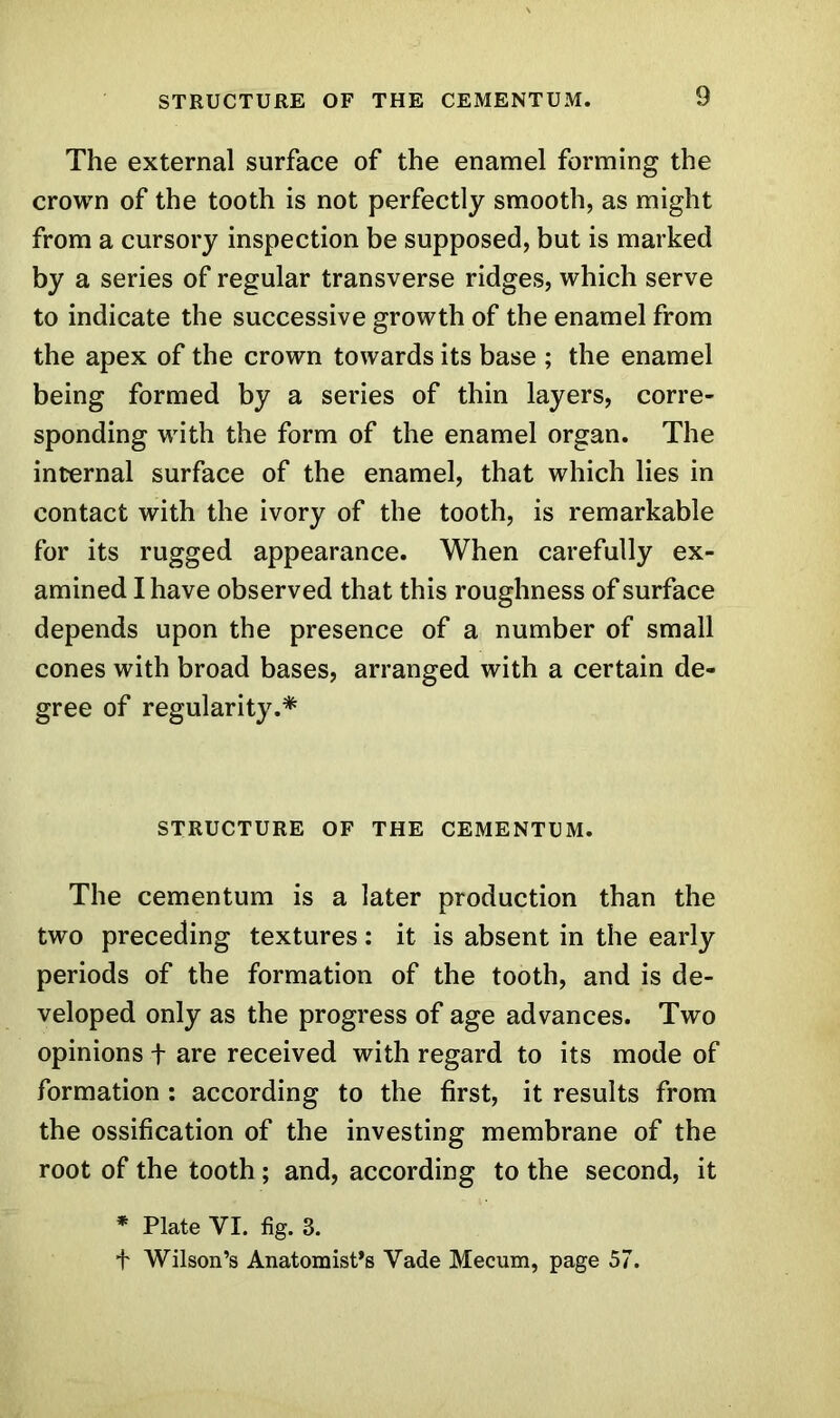 The external surface of the enamel forming the crown of the tooth is not perfectly smooth, as might from a cursory inspection be supposed, but is marked by a series of regular transverse ridges, which serve to indicate the successive growth of the enamel from the apex of the crown towards its base ; the enamel being formed by a series of thin layers, corre- sponding with the form of the enamel organ. The internal surface of the enamel, that which lies in contact with the ivory of the tooth, is remarkable for its rugged appearance. When carefully ex- amined I have observed that this roughness of surface depends upon the presence of a number of small cones with broad bases, arranged with a certain de- gree of regularity.* STRUCTURE OF THE CEMENTUM. The cementum is a later production than the two preceding textures: it is absent in the early periods of the formation of the tooth, and is de- veloped only as the progress of age advances. Two opinions + are received with regard to its mode of formation : according to the first, it results from the ossification of the investing membrane of the root of the tooth; and, according to the second, it * Plate VI. fig. 3. f Wilson’s Anatomist's Yade Mecum, page 57.