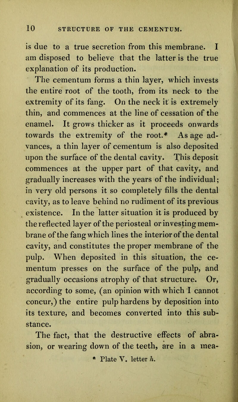 is due to a true secretion from this membrane. I am disposed to believe that the latter is the true explanation of its production. The cementum forms a thin layer, which invests the entire root of the tooth, from its neck to the extremity of its fang. On the neck it is extremely thin, and commences at the line of cessation of the enamel. It grows thicker as it proceeds onwards towards the extremity of the root.* As age ad- vances, a thin layer of cementum is also deposited upon the surface of the dental cavity. This deposit commences at the upper part of that cavity, and gradually increases with the years of the individual; in very old persons it so completely fills the dental cavity, as to leave behind no rudiment of its previous existence. In the latter situation it is produced by the reflected layer of the periosteal or investing mem- brane of the fang which lines the interior of the dental cavity, and constitutes the proper membrane of the pulp. When deposited in this situation, the ce- mentum presses on the surface of the pulp, and gradually occasions atrophy of that structure. Or, according to some, (an opinion with which I cannot concur,) the entire pulp hardens by deposition into its texture, and becomes converted into this sub- stance. The fact, that the destructive effects of abra- sion, or wearing down of the teeth, are in a mea-