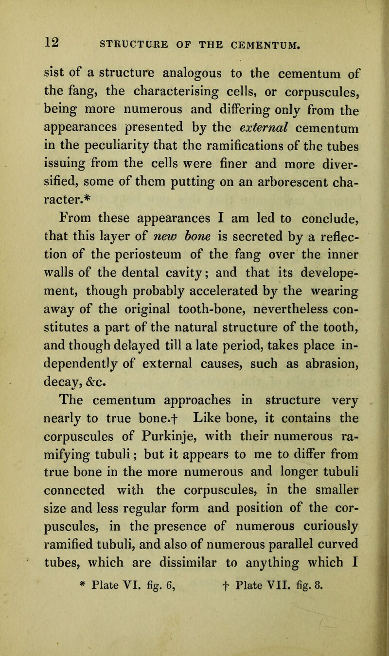 sist of a structure analogous to the cementum of the fang, the characterising cells, or corpuscules, being more numerous and differing only from the appearances presented by the external cementum in the peculiarity that the ramifications of the tubes issuing from the cells were finer and more diver- sified, some of them putting on an arborescent cha- racter.* From these appearances I am led to conclude, that this layer of new hone is secreted by a reflec- tion of the periosteum of the fang over the inner walls of the dental cavity; and that its develope- ment, though probably accelerated by the wearing away of the original tooth-bone, nevertheless con- stitutes a part of the natural structure of the tooth, and though delayed till a late period, takes place in- dependently of external causes, such as abrasion, decay, &c. The cementum approaches in structure very nearly to true bone.f Like bone, it contains the corpuscules of Purkinje, with their numerous ra- mifying tubuli; but it appears to me to differ from true bone in the more numerous and longer tubuli connected with the corpuscules, in the smaller size and less regular form and position of the cor- puscules, in the presence of numerous curiously ramified tubuli, and also of numerous parallel curved tubes, which are dissimilar to anything which I * Plate VI. fig. 6, f Plate VII. fig. 8.