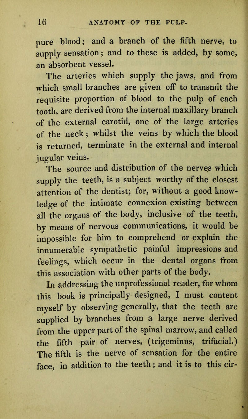 pure blood; and a branch of the fifth nerve, to supply sensation; and to these is added, by some, an absorbent vessel. The arteries which supply the jaws, and from which small branches are given off to transmit the requisite proportion of blood to the pulp of each tooth, are derived from the internal maxillary branch of the external carotid, one of the large arteries of the neck ; whilst the veins by which the blood is returned, terminate in the external and internal jugular veins. The source and distribution of the nerves which supply the teeth, is a subject worthy of the closest attention of the dentist; for, without a good know- ledge of the intimate connexion existing between all the organs of the body, inclusive of the teeth, by means of nervous communications, it would be impossible for him to comprehend or explain the innumerable sympathetic painful impressions and feelings, which occur in the dental organs from this association with other parts of the body. In addressing the unprofessional reader, for whom this book is principally designed, I must content myself by observing generally, that the teeth are supplied by branches from a large nerve derived from the upper part of the spinal marrow, and called the fifth pair of nerves, (trigeminus, trifacial.) The fifth is the nerve of sensation for the entire face, in addition to the teeth; and it is to this cir-