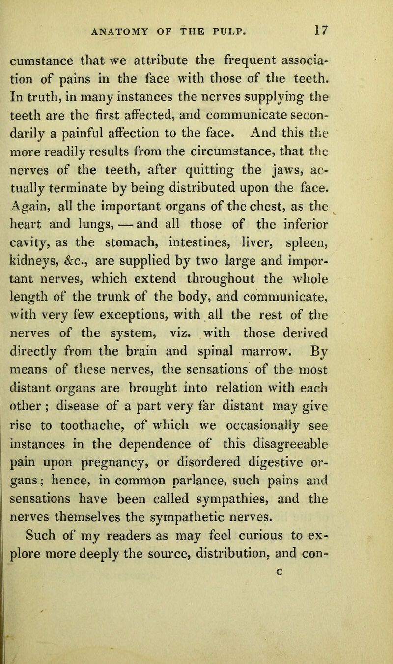 cumstance that we attribute the frequent associa- tion of pains in the face with those of the teeth. In truth, in many instances the nerves supplying the teeth are the first affected, and communicate secon- darily a painful affection to the face. And this the more readily results from the circumstance, that the nerves of the teeth, after quitting the jaws, ac- tually terminate by being distributed upon the face. Again, all the important organs of the chest, as the heart and lungs, — and all those of the inferior cavity, as the stomach, intestines, liver, spleen, kidneys, &c., are supplied by two large and impor- tant nerves, which extend throughout the whole length of the trunk of the body, and communicate, with very few exceptions, with all the rest of the nerves of the system, viz. with those derived directly from the brain and spinal marrow. By means of these nerves, the sensations of the most distant organs are brought into relation with each other ; disease of a part very far distant may give rise to toothache, of which we occasionally see instances in the dependence of this disagreeable pain upon pregnancy, or disordered digestive or- gans; hence, in common parlance, such pains and sensations have been called sympathies, and the nerves themselves the sympathetic nerves. Such of my readers as may feel curious to ex- plore more deeply the source, distribution, and con- c