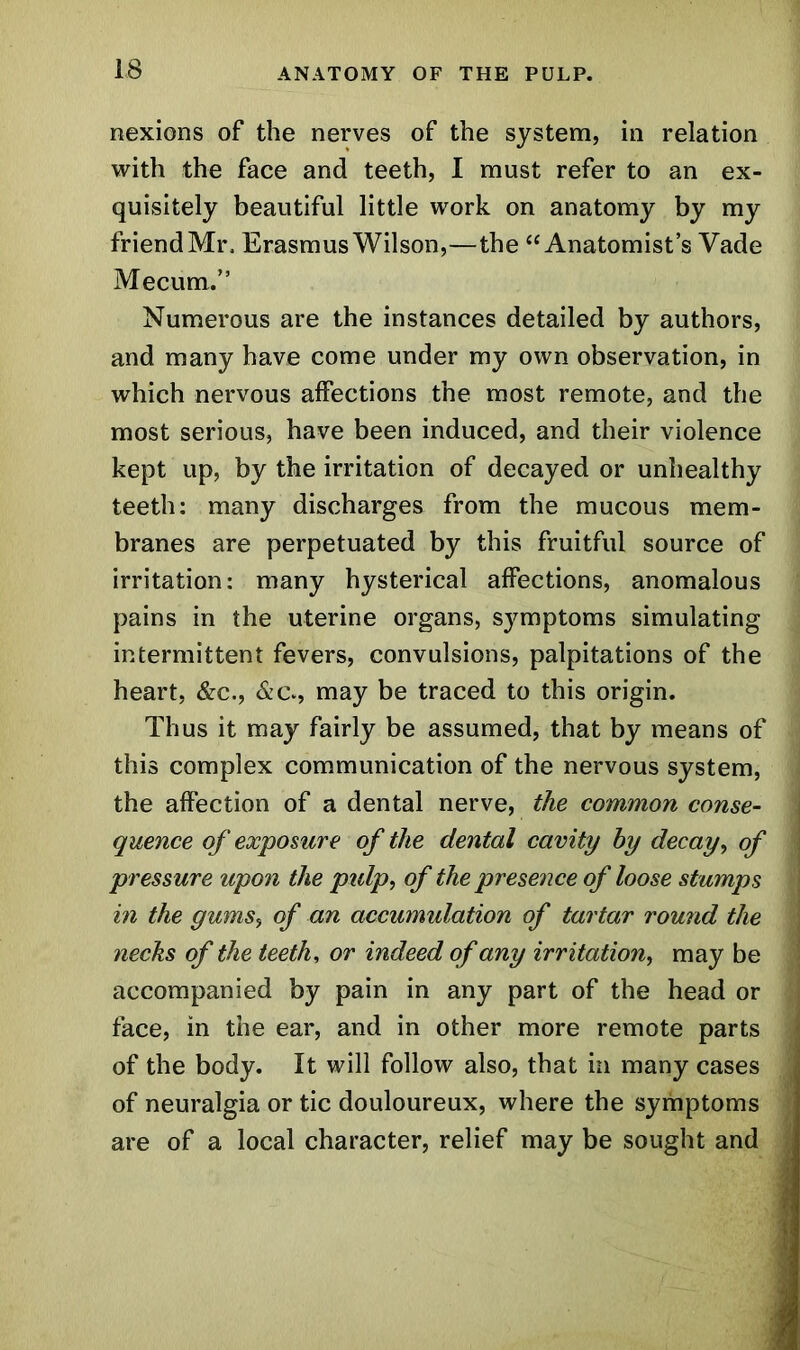 nexions of the nerves of the system, in relation with the face and teeth, I must refer to an ex- quisitely beautiful little work on anatomy by my friend Mr, Erasmus Wilson,—the “Anatomist’s Vade Mecum.” Numerous are the instances detailed by authors, and many have come under my own observation, in which nervous affections the most remote, and the most serious, have been induced, and their violence kept up, by the irritation of decayed or unhealthy teeth: many discharges from the mucous mem- branes are perpetuated by this fruitful source of irritation: many hysterical affections, anomalous pains in the uterine organs, symptoms simulating intermittent fevers, convulsions, palpitations of the heart, &c., &c., may be traced to this origin. Thus it may fairly be assumed, that by means of this complex communication of the nervous system, the affection of a dental nerve, the common conse- quence of exposure of the dental cavity hy decay, of pressure upon the ptdp, of the presence of loose stumps in the gums, of an accumulation of tartar round the necks of the teeth, or indeed of any irritation, may be accompanied by pain in any part of the head or face, in the ear, and in other more remote parts of the body. It will follow also, that in many cases of neuralgia or tic douloureux, where the symptoms are of a local character, relief may be sought and