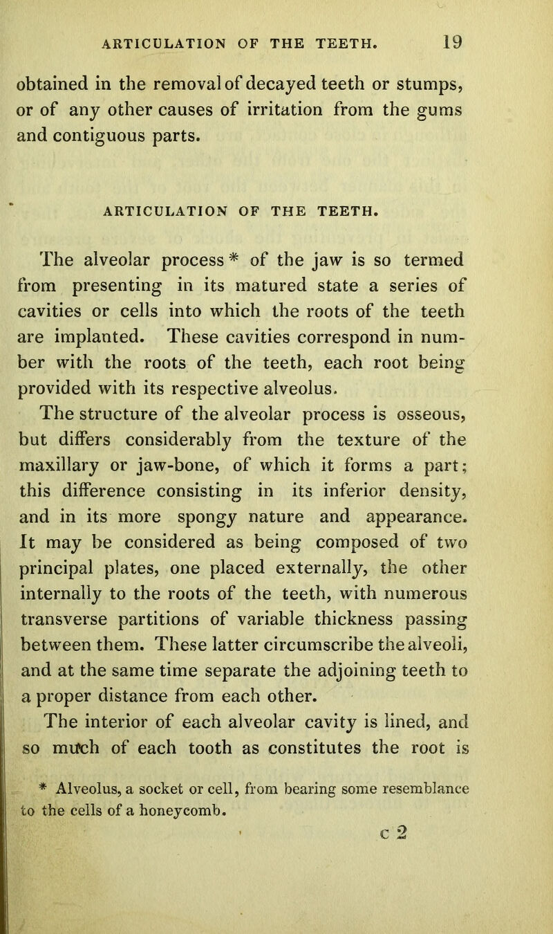 obtained in the removal of decayed teeth or stumps, or of any other causes of irritation from the gums and contiguous parts. ARTICULATION OF THE TEETH. The alveolar process * of the jaw is so termed from presenting in its matured state a series of cavities or cells into which the roots of the teeth are implanted. These cavities correspond in num- ber with the roots of the teeth, each root being provided with its respective alveolus. The structure of the alveolar process is osseous, but differs considerably from the texture of the maxillary or jaw-bone, of which it forms a part; this difference consisting in its inferior density, and in its more spongy nature and appearance. It may be considered as being composed of two principal plates, one placed externally, the other internally to the roots of the teeth, with numerous transverse partitions of variable thickness passing between them. These latter circumscribe the alveoli, and at the same time separate the adjoining teeth to !i a proper distance from each other. The interior of each alveolar cavity is lined, and so much of each tooth as constitutes the root is * Alveolus, a socket or cell, from bearing some resemblance to the cells of a honeycomb.