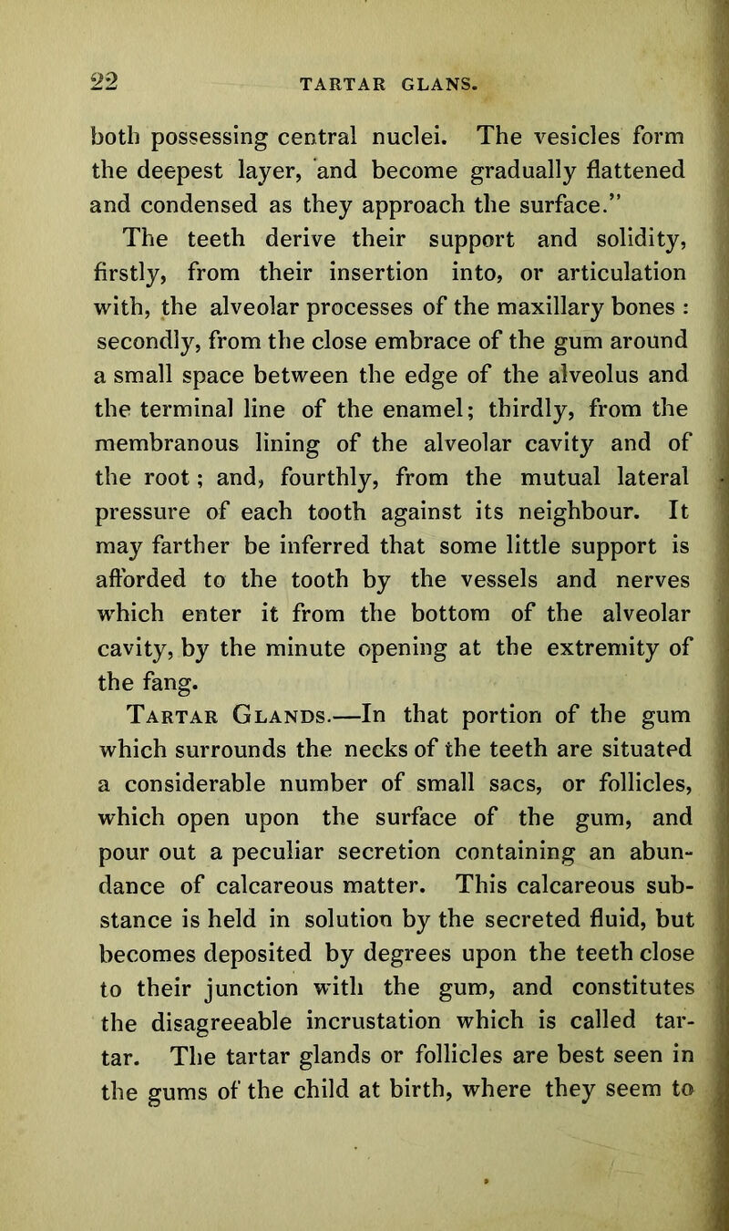 both possessing central nuclei. The vesicles form the deepest layer, and become gradually flattened and condensed as they approach the surface.” The teeth derive their support and solidity, firstly, from their insertion into, or articulation with, the alveolar processes of the maxillary bones : secondly, from the close embrace of the gum around a small space between the edge of the alveolus and the terminal line of the enamel; thirdly, from the membranous lining of the alveolar cavity and of the root; and, fourthly, from the mutual lateral pressure of each tooth against its neighbour. It may farther be inferred that some little support is afforded to the tooth by the vessels and nerves which enter it from the bottom of the alveolar cavity, by the minute opening at the extremity of the fang. Tartar Glands.—In that portion of the gum which surrounds the necks of the teeth are situated a considerable number of small sacs, or follicles, which open upon the surface of the gum, and pour out a peculiar secretion containing an abun- dance of calcareous matter. This calcareous sub- stance is held in solution by the secreted fluid, but becomes deposited by degrees upon the teeth close to their junction with the gum, and constitutes the disagreeable incrustation which is called tar- tar. The tartar glands or follicles are best seen in the gums of the child at birth, where they seem to