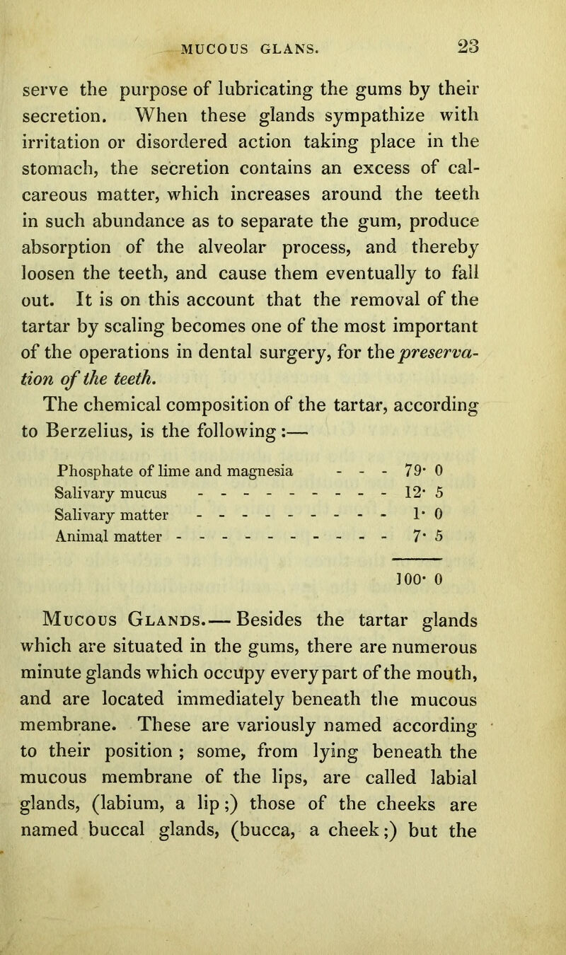 serve the purpose of lubricating the gums by their secretion. When these glands sympathize with irritation or disordered action taking place in the stomach, the secretion contains an excess of cal- careous matter, which increases around the teeth in such abundance as to separate the gum, produce absorption of the alveolar process, and thereby loosen the teeth, and cause them eventually to fall out. It is on this account that the removal of the tartar by scaling becomes one of the most important of the operations in dental surgery, for the 'preserva- tion of the teeth. The chemical composition of the tartar, according to Berzelius, is the following :— Phosphate of lime and magnesia - - - 79* 0 Salivary mucus 12' 5 Salivary matter - -- -- -- -- 1*0 Animal matter - -- -- -- -- - 7* 5 100* 0 Mucous Glands.— Besides the tartar glands which are situated in the gums, there are numerous minute glands which occupy every part of the mouth, and are located immediately beneath the mucous membrane. These are variously named according to their position ; some, from lying beneath the mucous membrane of the lips, are called labial glands, (labium, a lip;) those of the cheeks are named buccal glands, (bucca, a cheek;) but the