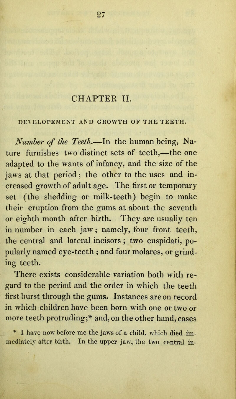 CHAPTER II. DE\ ELOPEMENT AND GROWTH OF THE TEETH. Number of the Teeth.—In the human being, Na- ture furnishes two distinct sets of teeth,—the one adapted to the wants of infancy, and the size of the jaws at that period; the other to the uses and in- creased growth of adult age. The first or temporary set (the shedding or milk-teeth) begin to make their eruption from the gums at about the seventh or eighth month after birth. They are usually ten in number in each jaw; namely, four front teeth, the central and lateral incisors; two cuspidati, po- pularly named eye-teeth ; and four molares, or grind- ing teeth. There exists considerable variation both with re- gard to the period and the order in which the teeth first burst through the gums. Instances are on record in which children have been born with one or two or more teeth protruding;* and, on the other hand, cases * I have now before me the jaws of a child, which died im- mediately after birth. In the upper jaw, the two central in-