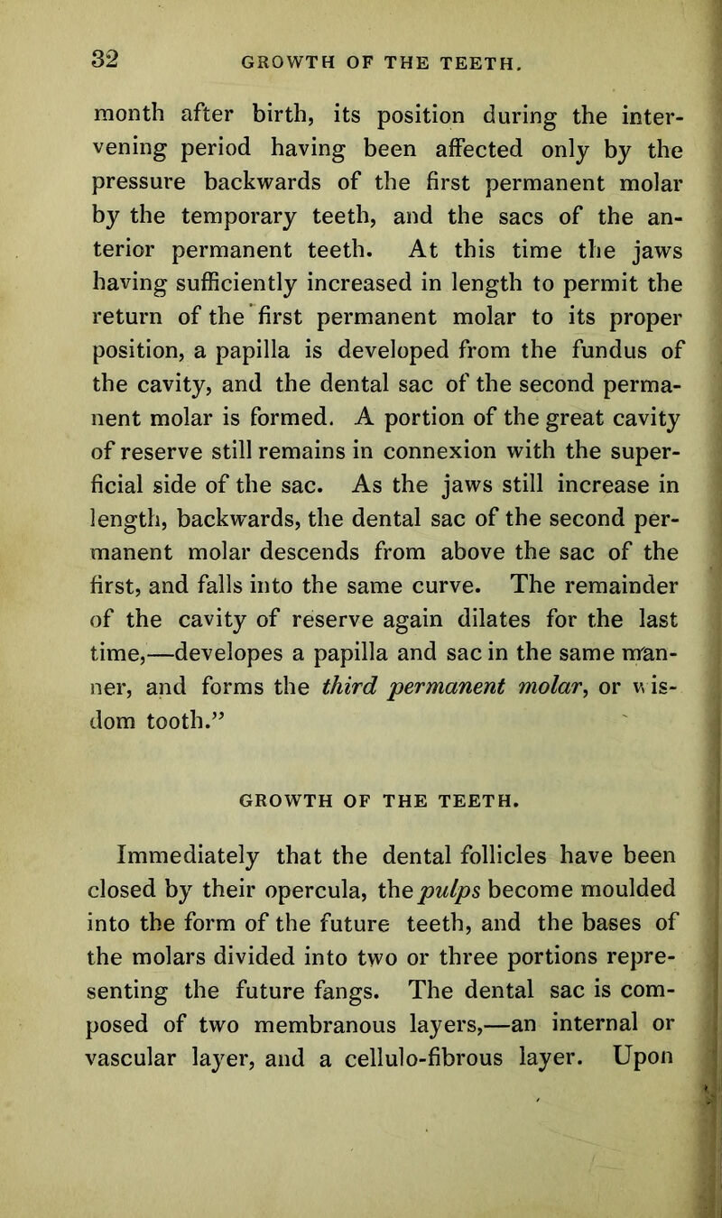 month after birth, its position during the inter- vening period having been affected only by the pressure backwards of the first permanent molar by the temporary teeth, and the sacs of the an- terior permanent teeth. At this time the jaws having sufficiently increased in length to permit the return of the first permanent molar to its proper position, a papilla is developed from the fundus of the cavity, and the dental sac of the second perma- nent molar is formed. A portion of the great cavity of reserve still remains in connexion with the super- ficial side of the sac. As the jaws still increase in length, backwards, the dental sac of the second per- manent molar descends from above the sac of the first, and falls into the same curve. The remainder of the cavity of reserve again dilates for the last time,—developes a papilla and sac in the same man- ner, and forms the third 'permanent molar, or wis- dom tooth.” GROWTH OF THE TEETH. Immediately that the dental follicles have been closed by their opercula, the pulps become moulded into the form of the future teeth, and the bases of the molars divided into two or three portions repre- senting the future fangs. The dental sac is com- posed of two membranous layers,—an internal or vascular layer, and a cellulo-fibrous layer. Upon