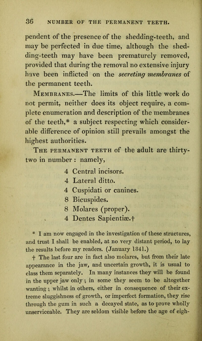 pendent of the presence of the shedding-teeth, and may be perfected in due time, although the shed- ding-teeth may have been prematurely removed, provided that during the removal no extensive injury have been inflicted on the secreting membranes of the permanent teeth. Membranes.—The limits of this little work do not permit, neither does its object require, a com- plete enumeration and description of the membranes of the teeth,* a subject respecting which consider- able difference of opinion still prevails amongst the highest authorities. The permanent teeth of the adult are thirty- two in number : namely, 4 Central incisors. 4 Lateral ditto. 4 Cuspidati or canines. 8 Bicuspides. 8 Molares (proper). 4 Dentes Sapientiae.f * I am now engaged in the investigation of these structures, and trust I shall be enabled, at no very distant period, to lay the results before my readers. (January 1841.) + The last four are in fact also molares, but from their late appearance in the jaw, and uncertain growth, it is usual to class them separately. In many instances they will be found in the upper jaw only; in some they seem to be altogether wanting ; whilst in others, either in consequence of their ex- treme sluggishness of growth, or imperfect formation, they rise I through the gum in such a decayed state, as to prove wholly unserviceable. They are seldom visible before the age of eigh-