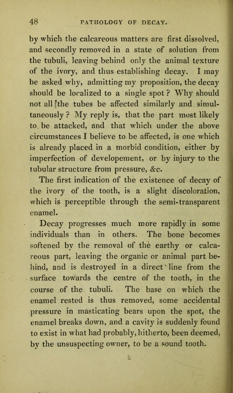 by which the calcareous matters are first dissolved, and secondly removed in a state of solution from the tubuli, leaving behind only the animal texture of the ivory, and thus establishing decay. I may be asked why, admitting my proposition, the decay should be localized to a single spot ? Why should not all fthe tubes be affected similarly and simul- taneously ? My reply is, that the part most likely to. be attacked, and that which under the above circumstances I believe to be affected, is one which is already placed in a morbid condition, either by imperfection of developement, or by injury to the tubular structure from pressure, &c. The first indication of the existence of decay of the ivory of the tooth, is a slight discoloration, which is perceptible through the semi-transparent enamel. Decay progresses much more rapidly in some individuals than in others. The bone becomes softened bv the removal of the earthy or calca- reous part, leaving the organic or animal part be- hind, and is destroyed in a direct' line from the surface towards the centre of the tooth, in the course of the tubuli. The base on which the enamel rested is thus removed, some accidental pressure in masticating bears upon the spot, the enamel breaks down, and a cavity is suddenly found to exist in what had probably, hitherto, been deemed, by the unsuspecting owner, to be a sound tooth.