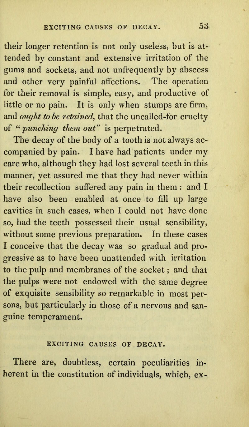 their longer retention is not only useless, but is at- tended by constant and extensive irritation of the gums and sockets, and not unfrequently by abscess and other very painful affections. The operation for their removal is simple, easy, and productive of little or no pain. It is only when stumps are firm, and ought to he retained, that the uncalled-for cruelty of “punching them out” is perpetrated. The decay of the body of a tooth is not always ac- companied by pain. I have had patients under my care who, although they had lost several teeth in this manner, yet assured me that they had never within their recollection suffered any pain in them : and I have also been enabled at once to fill up large cavities in such cases, when I could not have done so, had the teeth possessed their usual sensibility, without some previous preparation. In these cases I conceive that the decay was so gradual and pro- gressive as to have been unattended with irritation to the pulp and membranes of the socket; and that the pulps were not endowed with the same degree of exquisite sensibility so remarkable in most per- sons, but particularly in those of a nervous and san- guine temperament. EXCITING CAUSES OF DECAY. There are, doubtless, certain peculiarities in- herent in the constitution of individuals, which, ex-