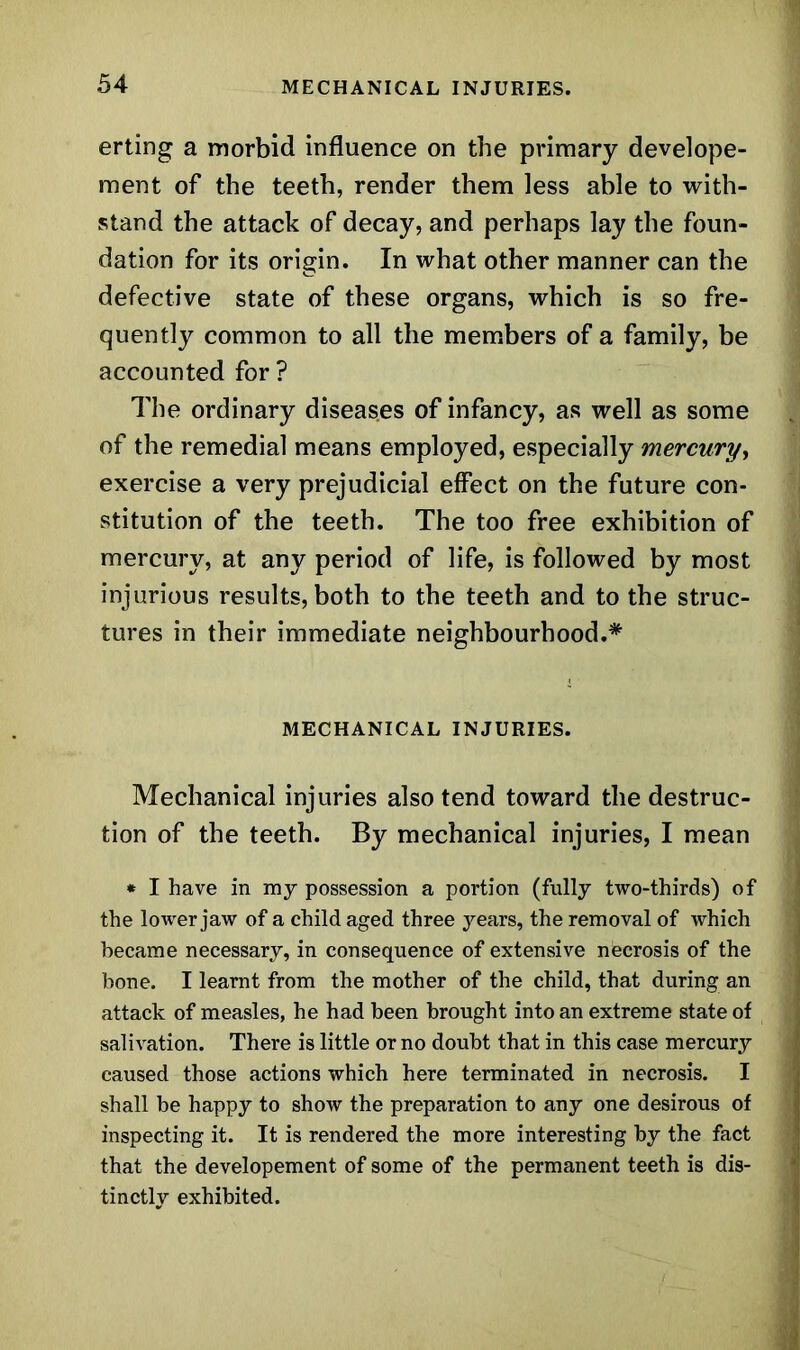 erting a morbid influence on the primary develope- ment of the teeth, render them less able to with- stand the attack of decay, and perhaps lay the foun- dation for its origin. In what other manner can the defective state of these organs, which is so fre- quently common to all the members of a family, be accounted for ? The ordinary diseases of infancy, as well as some of the remedial means employed, especially mercury, exercise a very prejudicial effect on the future con- stitution of the teeth. The too free exhibition of mercury, at any period of life, is followed by most injurious results, both to the teeth and to the struc- tures in their immediate neighbourhood.* MECHANICAL INJURIES. Mechanical injuries also tend toward the destruc- tion of the teeth. By mechanical injuries, I mean * I have in my possession a portion (fully two-thirds) of the lower jaw of a child aged three years, the removal of which became necessary, in consequence of extensive necrosis of the bone. I learnt from the mother of the child, that during an attack of measles, he had been brought into an extreme state of salivation. There is little or no doubt that in this case mercury caused those actions which here terminated in necrosis. I shall be happy to show the preparation to any one desirous of inspecting it. It is rendered the more interesting by the fact that the developement of some of the permanent teeth is dis- tinctly exhibited.