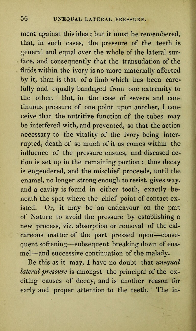 ment against this idea ; but it must be remembered, that, in such cases, the pressure of the teeth is general and equal over the whole of the lateral sur- face, and consequently that the transudation of the fluids within the ivory is no more materially affected by it, than is that of a limb which has been care- fully and equally bandaged from one extremity to the other. But, in the case of severe and con- tinuous pressure of one point upon another, I con- ceive that the nutritive function of the tubes may be interfered with, and prevented, so that the action necessary to the vitality of the ivory being inter- rupted, death of so much of it as comes within the influence of the pressure ensues, and diseased ac- tion is set up in the remaining portion : thus decay is engendered, and the mischief proceeds, until the enamel, no longer strong enough to resist, gives way, and a cavity is found in either tooth, exactly be- neath the spot where the chief point of contact ex- isted. Or, it may be an endeavour on the part of Nature to avoid the pressure by establishing a new process, viz. absorption or removal of the cal- careous matter of the part pressed upon—conse- quent softening—subsequent breaking down of ena- mel—and successive continuation of the malady. Be this as it may, I have no doubt that unequal lateral pressure is amongst the principal of the ex- citing causes of decay, and is another reason for early and proper attention to the teeth. The in-