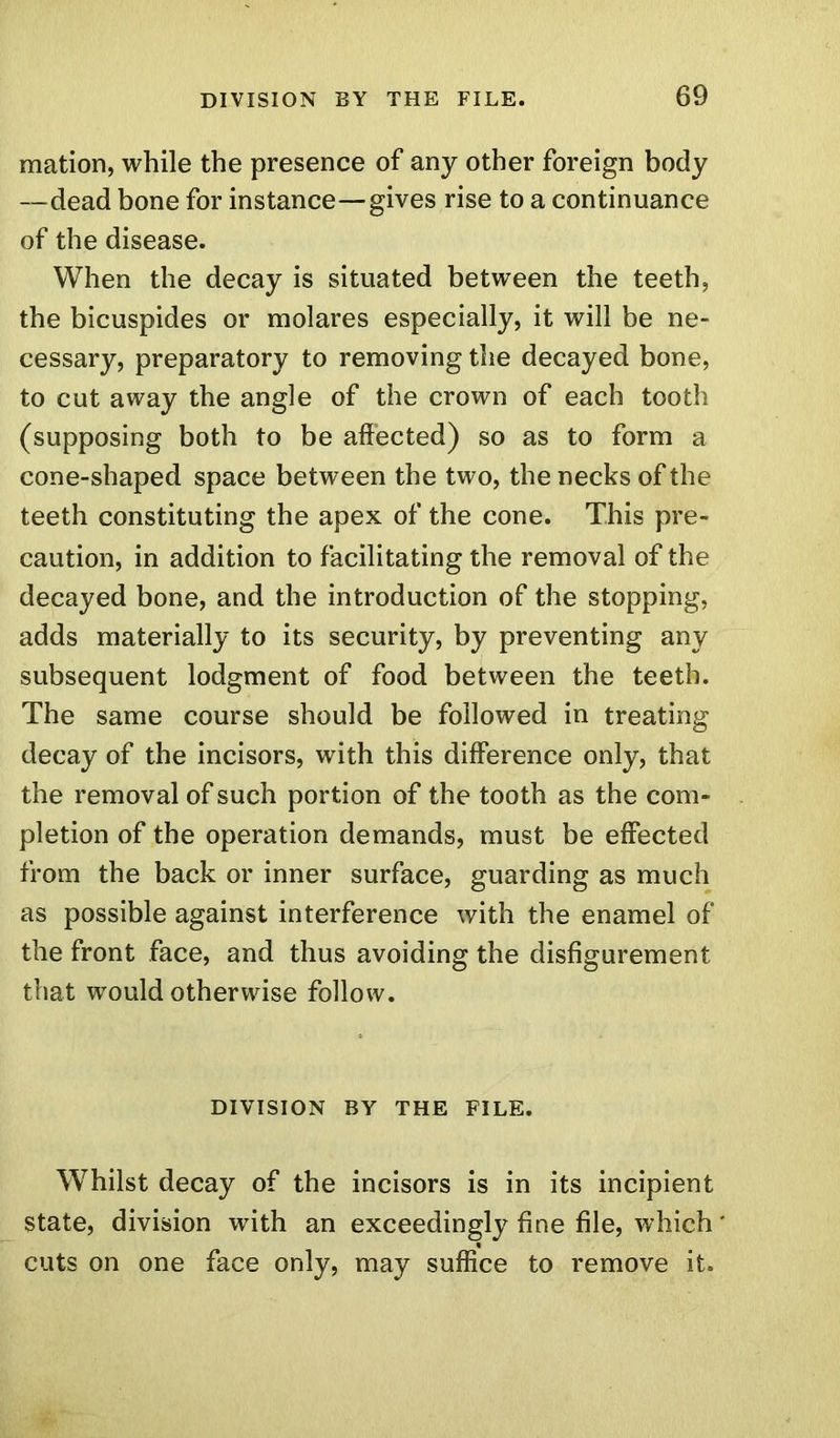 mation, while the presence of any other foreign body —dead bone for instance—gives rise to a continuance of the disease. When the decay is situated between the teeth, the bicuspides or molares especially, it will be ne- cessary, preparatory to removing the decayed bone, to cut away the angle of the crown of each tooth (supposing both to be affected) so as to form a cone-shaped space between the two, the necks of the teeth constituting the apex of the cone. This pre- caution, in addition to facilitating the removal of the decayed bone, and the introduction of the stopping, adds materially to its security, by preventing any subsequent lodgment of food between the teeth. The same course should be followed in treating decay of the incisors, with this difference only, that the removal of such portion of the tooth as the com- pletion of the operation demands, must be effected from the back or inner surface, guarding as much as possible against interference with the enamel of the front face, and thus avoiding the disfigurement that would otherwise follow. DIVISION BY THE FILE. Whilst decay of the incisors is in its incipient state, division with an exceedingly fine file, which' cuts on one face only, may suffice to remove it.