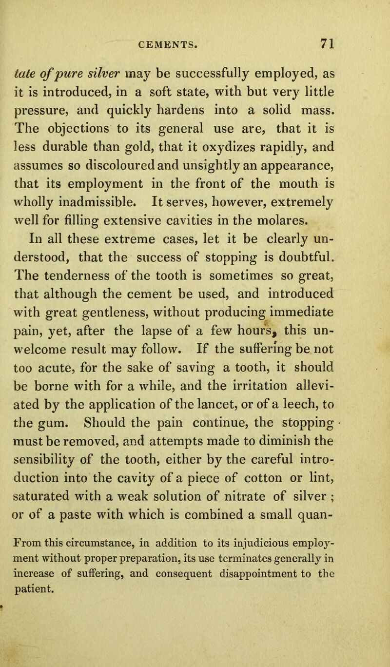 tate of pure silver may be successfully employed, as it is introduced, in a soft state, with but very little pressure, and quickly hardens into a solid mass. The objections to its general use are, that it is less durable than gold, that it oxydizes rapidly, and assumes so discoloured and unsightly an appearance, that its employment in the front of the mouth is wholly inadmissible. It serves, however, extremely well for filling extensive cavities in the molares. In all these extreme cases, let it be clearly un- derstood, that the success of stopping is doubtful. The tenderness of the tooth is sometimes so great, that although the cement be used, and introduced with great gentleness, without producing immediate pain, yet, after the lapse of a few hours, this un- welcome result may follow. If the suffering be not too acute, for the sake of saving a tooth, it should be borne with for a while, and the irritation allevi- ated by the application of the lancet, or of a leech, to the gum. Should the pain continue, the stopping must be removed, and attempts made to diminish the sensibility of the tooth, either by the careful intro- duction into the cavity of a piece of cotton or lint, saturated with a weak solution of nitrate of silver ; or of a paste with which is combined a small quan- From this circumstance, in addition to its injudicious employ- ment without proper preparation, its use terminates generally in increase of suffering, and consequent disappointment to the patient.