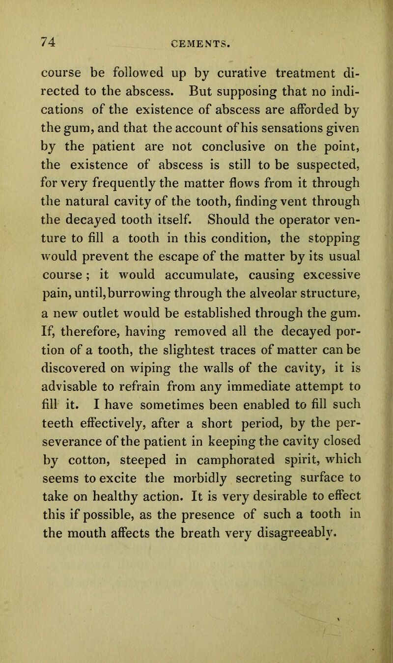 course be followed up by curative treatment di- rected to the abscess. But supposing that no indi- cations of the existence of abscess are afforded by the gum, and that the account of his sensations given by the patient are not conclusive on the point, the existence of abscess is still to be suspected, for very frequently the matter flows from it through the natural cavity of the tooth, finding vent through the decayed tooth itself. Should the operator ven- ture to fill a tooth in this condition, the stopping would prevent the escape of the matter by its usual course; it would accumulate, causing excessive pain, until,burrowing through the alveolar structure, a new outlet would be established through the gum. If, therefore, having removed all the decayed por- tion of a tooth, the slightest traces of matter can be discovered on wiping the walls of the cavity, it is advisable to refrain from any immediate attempt to fill it. I have sometimes been enabled to fill such teeth effectively, after a short period, by the per- severance of the patient in keeping the cavity closed by cotton, steeped in camphorated spirit, which seems to excite the morbidly secreting surface to take on healthy action. It is very desirable to effect this if possible, as the presence of such a tooth in the mouth affects the breath very disagreeably.