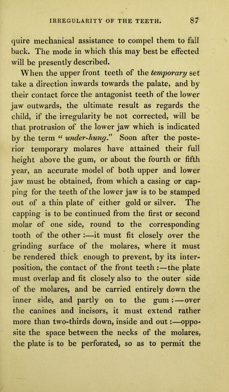 quire mechanical assistance to compel them to fall back. The mode in which this may best be effected will be presently described. When the upper front teeth of the temporary set take a direction inwards towards the palate, and by their contact force the antagonist teeth of the lower jaw outwards, the ultimate result as regards the child, if the irregularity be not corrected, will be that protrusion of the lower jaw which is indicated by the term “ under-hung.” Soon after the poste- rior temporary molares have attained their full height above the gum, or about the fourth or fifth year, an accurate model of both upper and lower jaw must be obtained, from which a casing or cap- ping for the teeth of the lower jaw is to be stamped out of a thin plate of either gold or silver. The capping is to be continued from the first or second molar of one side, round to the corresponding tooth of the other :—it must fit closely over the grinding surface of the molares, where it must be rendered thick enough to prevent, by its inter- position, the contact of the front teeth :—the plate must overlap and fit closely also to the outer side of the molares, and be carried entirely down the inner side, and partly on to the gum: — over the canines and incisors, it must extend rather more than two-thirds down, inside and out:—oppo- site the space between the necks of the molares, the plate is to be perforated, so as to permit the