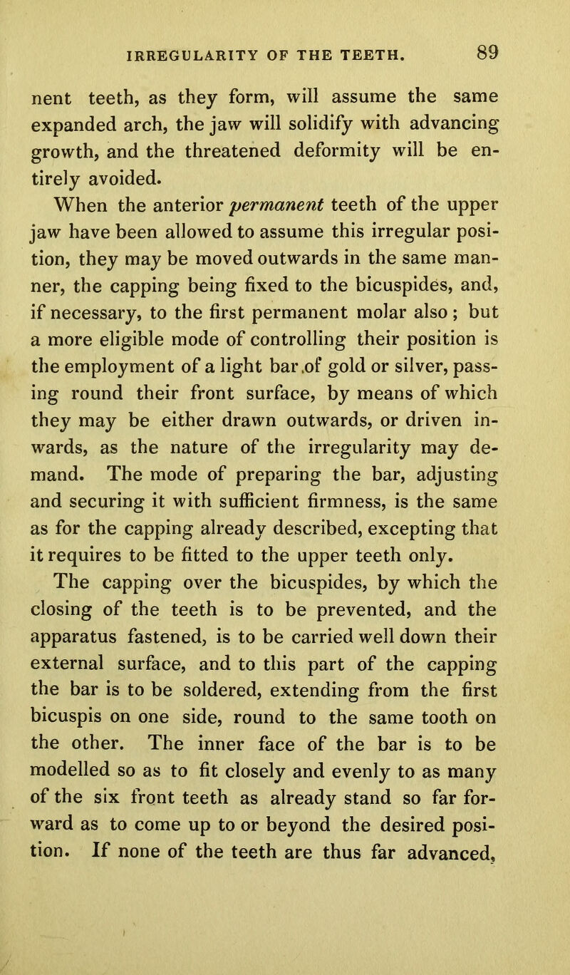 nent teeth, as they form, will assume the same expanded arch, the jaw will solidify with advancing growth, and the threatened deformity will be en- tirely avoided. When the anterior permanent teeth of the upper jaw have been allowed to assume this irregular posi- tion, they may be moved outwards in the same man- ner, the capping being fixed to the bicuspides, and, if necessary, to the first permanent molar also; but a more eligible mode of controlling their position is the employment of a light bar .of gold or silver, pass- ing round their front surface, by means of which they may be either drawn outwards, or driven in- wards, as the nature of the irregularity may de- mand. The mode of preparing the bar, adjusting and securing it with sufficient firmness, is the same as for the capping already described, excepting that it requires to be fitted to the upper teeth only. The capping over the bicuspides, by which the closing of the teeth is to be prevented, and the apparatus fastened, is to be carried well down their external surface, and to this part of the capping the bar is to be soldered, extending from the first bicuspis on one side, round to the same tooth on the other. The inner face of the bar is to be modelled so as to fit closely and evenly to as many of the six front teeth as already stand so far for- ward as to come up to or beyond the desired posi- tion. If none of the teeth are thus far advanced,