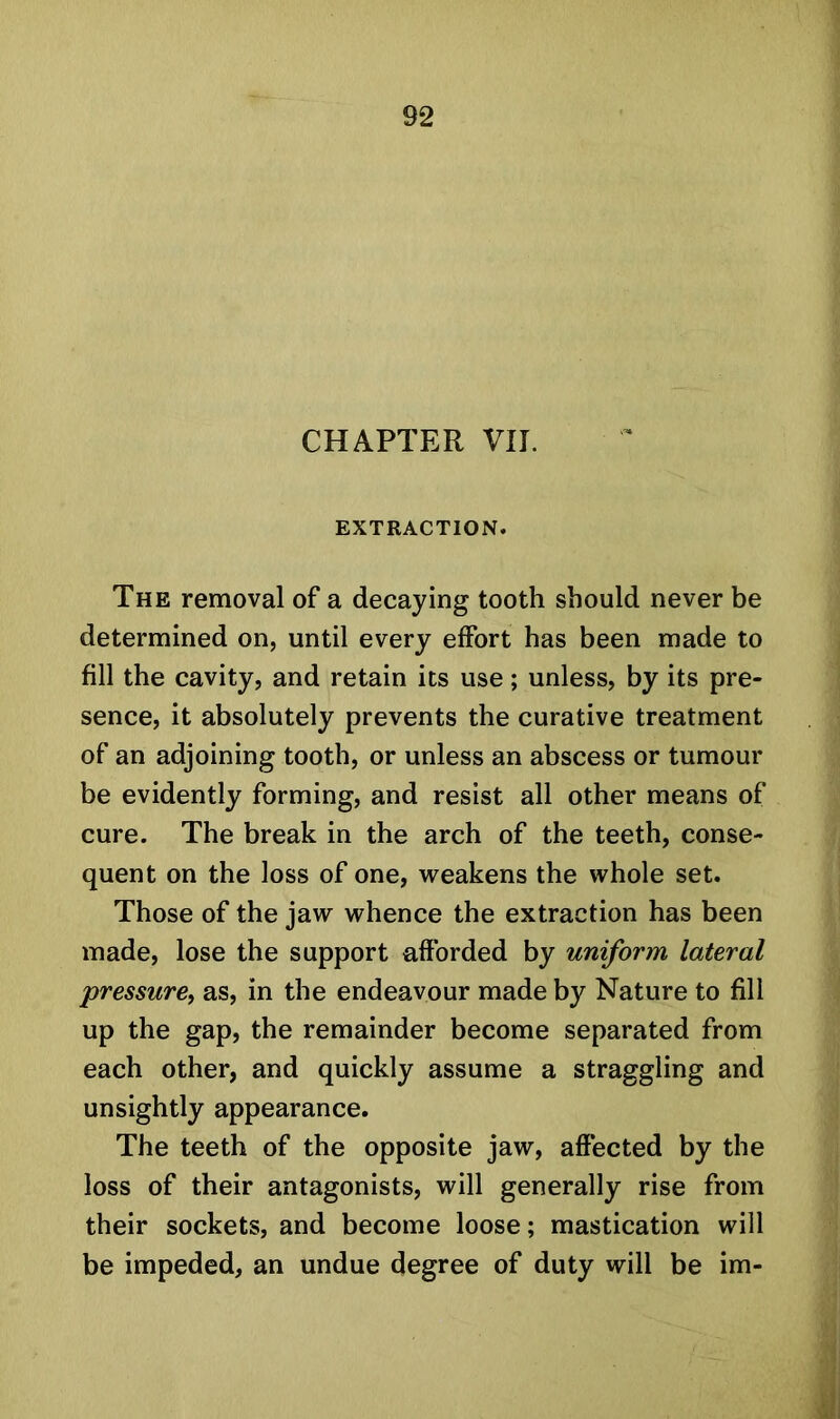 CHAPTER VII. EXTRACTION. The removal of a decaying tooth should never be determined on, until every effort has been made to fill the cavity, and retain its use; unless, by its pre- sence, it absolutely prevents the curative treatment of an adjoining tooth, or unless an abscess or tumour be evidently forming, and resist all other means of cure. The break in the arch of the teeth, conse- quent on the loss of one, weakens the whole set. Those of the jaw whence the extraction has been made, lose the support afforded by uniform lateral pressure, as, in the endeavour made by Nature to fill up the gap, the remainder become separated from each other, and quickly assume a straggling and unsightly appearance. The teeth of the opposite jaw, affected by the loss of their antagonists, will generally rise from their sockets, and become loose; mastication will be impeded, an undue degree of duty will be im-
