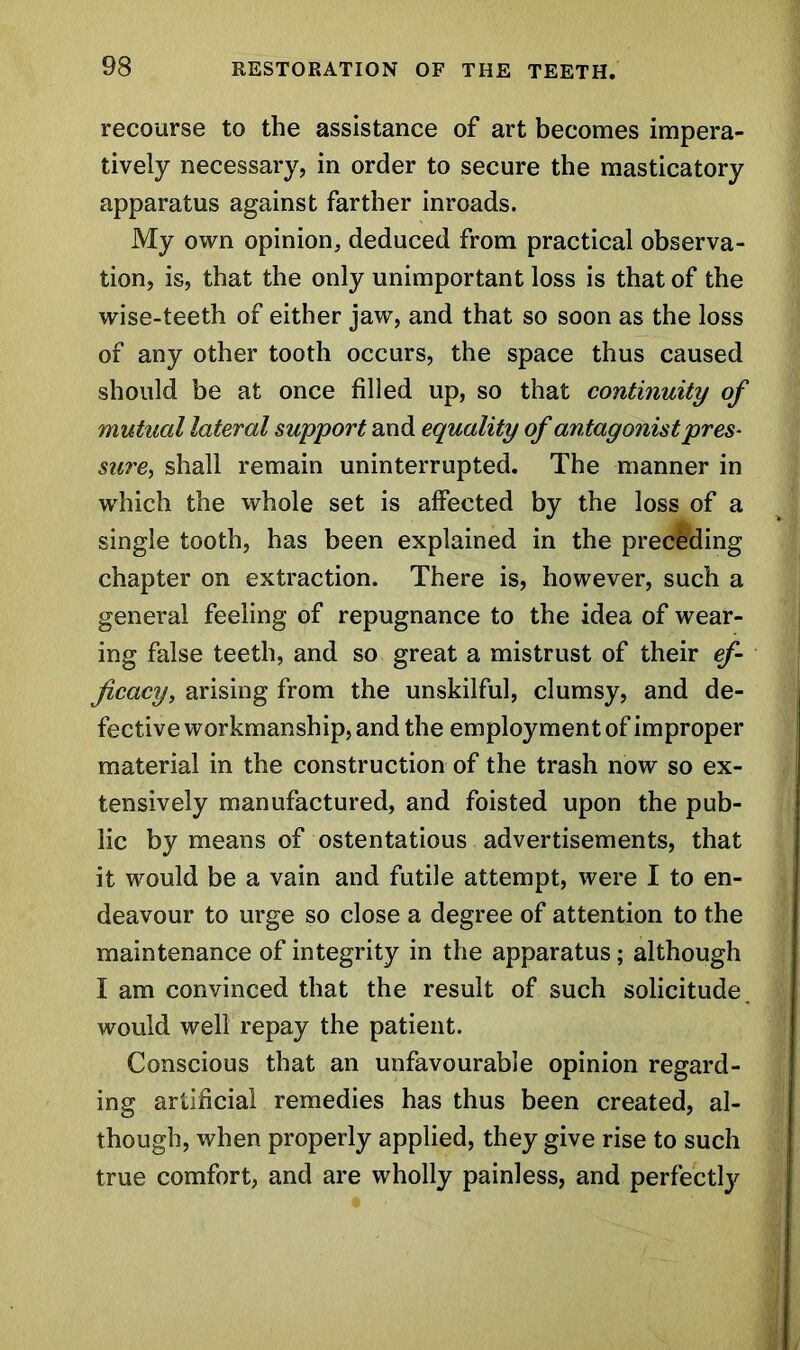 recourse to the assistance of art becomes impera- tively necessary, in order to secure the masticatory apparatus against farther inroads. My own opinion, deduced from practical observa- tion, is, that the only unimportant loss is that of the wise-teeth of either jaw, and that so soon as the loss of any other tooth occurs, the space thus caused should be at once filled up, so that continuity of mutual lateral support and equality of antagonist pres- sure, shall remain uninterrupted. The manner in which the whole set is affected by the loss of a single tooth, has been explained in the preceding chapter on extraction. There is, however, such a general feeling of repugnance to the idea of wear- ing false teeth, and so great a mistrust of their ef- ficacy, arising from the unskilful, clumsy, and de- fective workmanship, and the employment of improper material in the construction of the trash now so ex- tensively manufactured, and foisted upon the pub- lic by means of ostentatious advertisements, that it would be a vain and futile attempt, were I to en- deavour to urge so close a degree of attention to the maintenance of integrity in the apparatus; although I am convinced that the result of such solicitude would well repay the patient. Conscious that an unfavourable opinion regard- ing artificial remedies has thus been created, al- though, when properly applied, they give rise to such true comfort, and are wholly painless, and perfect!}'