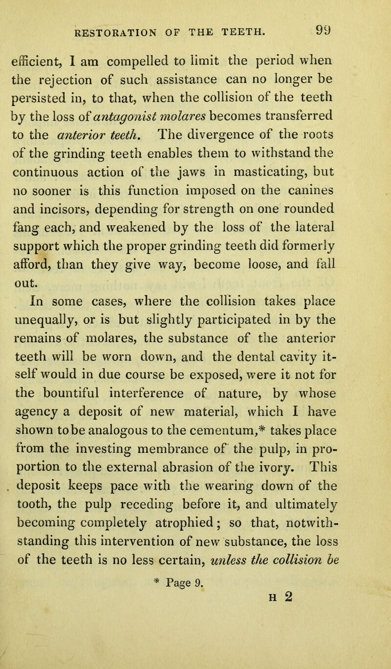 efficient, 1 am compelled to limit the period when the rejection of such assistance can no longer be persisted in, to that, when the collision of the teeth by the loss of antagonist molares becomes transferred to the anterior teeth. The divergence of the roots of the grinding teeth enables them to withstand the continuous action of the jaws in masticating, but no sooner is this function imposed on the canines and incisors, depending for strength on one rounded fang each, and weakened by the loss of the lateral support which the proper grinding teeth did formerly afford, than they give way, become loose, and fall out. In some cases, where the collision takes place unequally, or is but slightly participated in by the remains of molares, the substance of the anterior teeth will be worn down, and the dental cavity it- self would in due course be exposed, were it not for the bountiful interference of nature, by whose agency a deposit of new material, which I have shown to be analogous to the cementum,* takes place from the investing membrance of the pulp, in pro- portion to the external abrasion of the ivory. This deposit keeps pace with the wearing down of the tooth, the pulp receding before it, and ultimately becoming completely atrophied; so that, notwith- standing this intervention of new substance, the loss of the teeth is no less certain, unless the collision he * Page 9. H 2