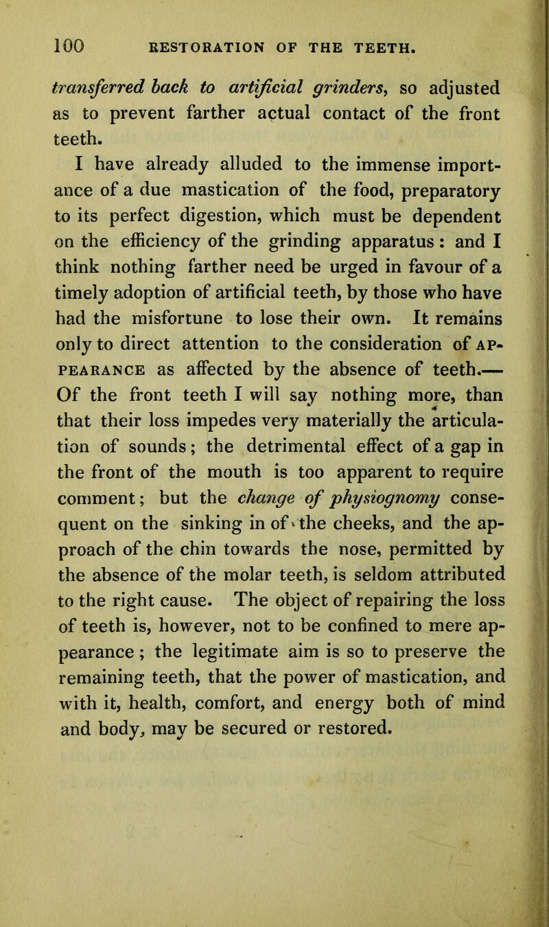 transferred back to artificial grinders, so adjusted as to prevent farther actual contact of the front teeth. I have already alluded to the immense import- ance of a due mastication of the food, preparatory to its perfect digestion, which must be dependent on the efficiency of the grinding apparatus: and I think nothing farther need be urged in favour of a timely adoption of artificial teeth, by those who have had the misfortune to lose their own. It remains only to direct attention to the consideration of ap- pearance as affected by the absence of teeth.— Of the front teeth I will say nothing more, than that their loss impedes very materially the articula- tion of sounds; the detrimental effect of a gap in the front of the mouth is too apparent to require comment; but the change of physiognomy conse- quent on the sinking in of ‘ the cheeks, and the ap- proach of the chin towards the nose, permitted by the absence of the molar teeth, is seldom attributed to the right cause. The object of repairing the loss of teeth is, however, not to be confined to mere ap- pearance ; the legitimate aim is so to preserve the remaining teeth, that the power of mastication, and with it, health, comfort, and energy both of mind and body, may be secured or restored.