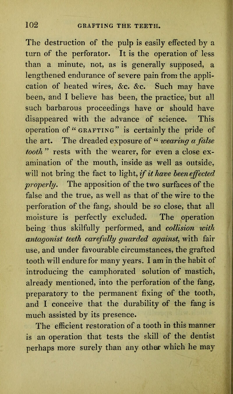 The destruction of the pulp is easily effected by a turn of the perforator. It is the operation of less than a minute, not, as is generally supposed, a lengthened endurance of severe pain from the appli- cation of heated wires, &c. Sec. Such may have been, and I believe has been, the practice, but all such barbarous proceedings have or should have disappeared with the advance of science. This operation of “ grafting” is certainly the pride of the art. The dreaded exposure of “ wearing a false tooth ” rests with the wearer, for even a close ex- amination of the mouth, inside as well as outside, will not bring the fact to light, if it have heeneffected properly. The apposition of the two surfaces of the false and the true, as well as that of the wire to the perforation of the fang, should be so close, that all moisture is perfectly excluded. The operation being thus skilfully performed, and collision with antagonist teeth carefully guarded against, with fair use, and under favourable circumstances, the grafted tooth will endure for many years. I am in the habit of introducing the camphorated solution of mastich, already mentioned, into the perforation of the fang, preparatory to the permanent fixing of the tooth, and I conceive that the durability of the fang is much assisted by its presence. The efficient restoration of a tooth in this manner is an operation that tests the skill of the dentist perhaps more surely than any other which he may