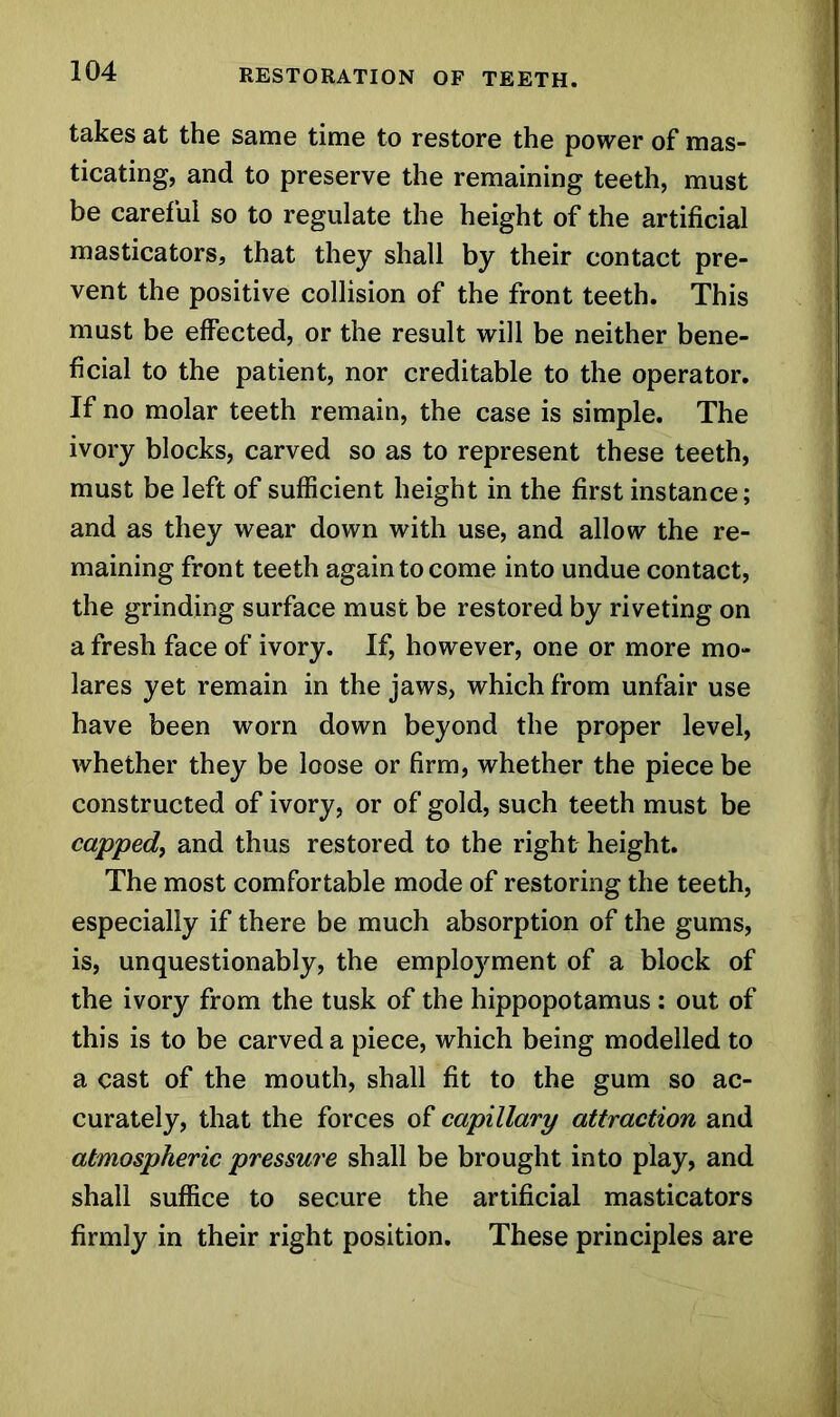 takes at the same time to restore the power of mas- ticating, and to preserve the remaining teeth, must be careful so to regulate the height of the artificial masticators, that they shall by their contact pre- vent the positive collision of the front teeth. This must be effected, or the result will be neither bene- ficial to the patient, nor creditable to the operator. If no molar teeth remain, the case is simple. The ivory blocks, carved so as to represent these teeth, must be left of sufficient height in the first instance; and as they wear down with use, and allow the re- maining front teeth again to come into undue contact, the grinding surface must be restored by riveting on a fresh face of ivory. If, however, one or more mo- lares yet remain in the jaws, which from unfair use have been worn down beyond the proper level, whether they be loose or firm, whether the piece be constructed of ivory, or of gold, such teeth must be capped, and thus restored to the right height. The most comfortable mode of restoring the teeth, especially if there be much absorption of the gums, is, unquestionably, the employment of a block of the ivory from the tusk of the hippopotamus ; out of this is to be carved a piece, which being modelled to a cast of the mouth, shall fit to the gum so ac- curately, that the forces of capillary attraction and atmospheric pressure shall be brought into play, and shall suffice to secure the artificial masticators firmly in their right position. These principles are