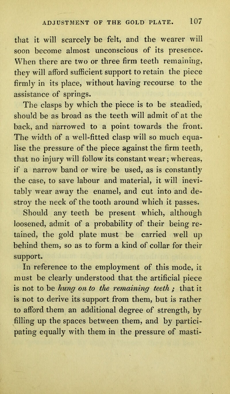 that it will scarcely be felt, and the wearer will soon become almost unconscious of its presence. When there are two or three firm teeth remaining, they will afford sufficient support to retain the piece firmly in its place, without having recourse to the assistance of springs. The clasps by which the piece is to be steadied, should be as broad as the teeth will admit of at the back, and narrowed to a point towards the front. The width of a well-fitted clasp will so much equa- lise the pressure of the piece against the firm teeth, that no injury will follow its constant wear; whereas, if a narrow band or wire be used, as is constantly the case, to save labour and material, it will inevi- tably wear away the enamel, and cut into and de- stroy the neck of the tooth around which it passes. Should any teeth be present which, although loosened, admit of a probability of their being re- tained, the gold plate must be carried well up behind them, so as to form a kind of collar for their support. In reference to the employment of this mode, it must be clearly understood that the artificial piece is not to be hung on to the remaining teeth ; that it is not to derive its support from them, but is rather to afford them an additional degree of strength, by filling up the spaces between them, and by partici- pating equally with them in the pressure of masti-