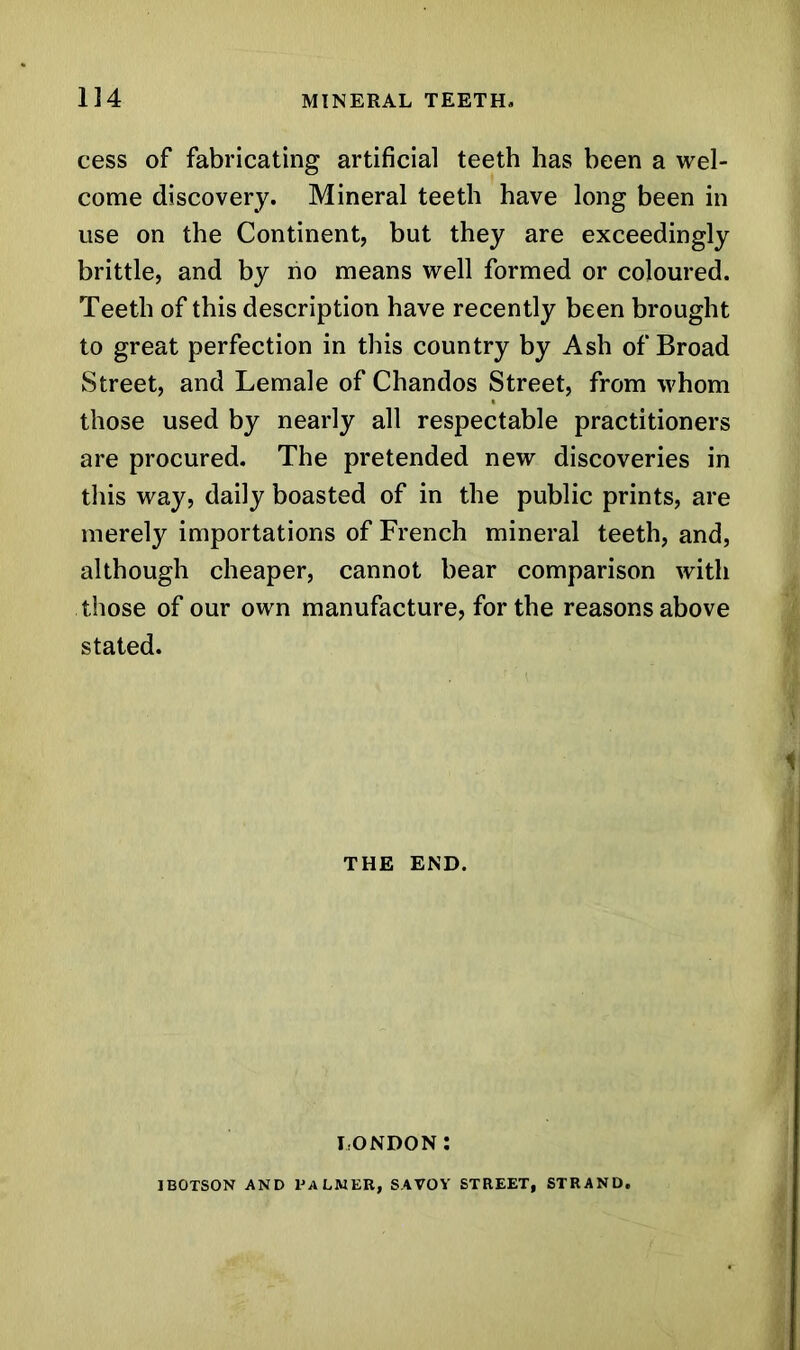 cess of fabricating artificial teeth has been a wel- come discovery. Mineral teeth have long been in use on the Continent, but they are exceedingly brittle, and by no means well formed or coloured. Teeth of this description have recently been brought to great perfection in this country by Ash of Broad Street, and Lemale of Chandos Street, from whom those used by nearly all respectable practitioners are procured. The pretended new discoveries in this way, daily boasted of in the public prints, are merely importations of French mineral teeth, and, although cheaper, cannot bear comparison with those of our own manufacture, for the reasons above stated. THE END. LONDON: IBOTSON AND PALMER, SAVOY STREET, STRAND.